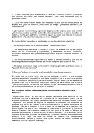 2. ¿Cuánto dinero se gasta en este servicio cada año o en cada ocasión? ¿Constituye
una cantidad importante para nuestra empresa? ¿Nos haría importantes ante un
proveedor externo?
3. ¿Qué valor tiene un buen trabajo para nosotros y cuáles son las consecuencias de
hacerlo mal; ¿Sólo un fastidio? ¿Una pérdida de tiempo? ¿Beneficios perdidos? ¿Un
desastre total?
4. ¿De cuántos conocimientos y experiencia dispone nuestra empresa sobre este asunto?
¿Podríamos nosotros aumentar fácilmente estos conocimientos: ya somos expertos; no
sabemos mucho, pero podríamos contratar a alguien que sepa; está más allá de nuestras
posibilidades y no sabemos ni siquiera por dónde empezar?
En función de las respuestas, se puede optar por una de estas cinco soluciones:
1. Un servicio completo "en la propia empresa" - "hágalo usted mismo"
2. Un departamento interno de coordinación o grupo de expertos que hacen trabajos
dentro de sus posibilidades y capacidades, y seleccionan, informan, supervisan,
coordinan e interpretan a los proveedores especialistas externos cuando se necesitan, "á
la carte".
3. Un comprador/intérprete especialista que trabaje a jornada completa y que esté en
contacto permanente con proveedores "de servicio completo" para cualquier cosa.
4. Un asesor externo que actúe como asesor o intérprete, pero sólo cuando se precise y
"que esté fácilmente disponible".
5. Comprar "justo en el momento" en el mercado libre cuando sea necesario.
Es obvio que no puede haber una solución universal "correcta", y una empresa
probablemente tendrá que modificar su enfoque dependiendo de si se trata de un servicio
u otro. Los ahorros y control sobre el departamento "interno" tienen que ser ponderados
comparándolos con la flexibilidad que da una 'agenda' de especialistas que se utilice
"justo en el momento" y el valor de una "segunda opinión" permanentemente informada, y
sin embargo independiente, de una agencia asociada.
Las ventajas y peligros de la operación de marketing elaborada dentro de la
empresa
"Hágalo usted mismo" es una solución sensata únicamente para servicios de uso
constante, uniforme y predecible. La comodidad de un departamento interno que se
mantiene funcionando casi a pleno rendimiento resulta cara de mantener e incluso puede
"degenerar". Por ejemplo, la mayoría de empresas se enfrentan con problemas de
patentes muy de vez en cuando, y entonces consultarán a un agente especialista en
patentes, "justo en el momento" o quizá a través de los abogados de la compañía. Un
grupo gigante que lleve a cabo Investigación y Desarrollo a gran escala y que lance
nuevos productos con frecuencia puede muy bien justificar el tener un experto en
patentes que trabaje en la misma empresa a tiempo completo. Con el desarrollo de los
aparatos de imprenta "portátiles" de alta calidad, un número creciente de empresas está
tomando a su cargo una parte del trabajo de imprenta que subcontrataba
tradicionalmente, siempre y cuando esta opción abarate los costes, aumente la
flexibilidad o acorte los plazos de entrega.
 
