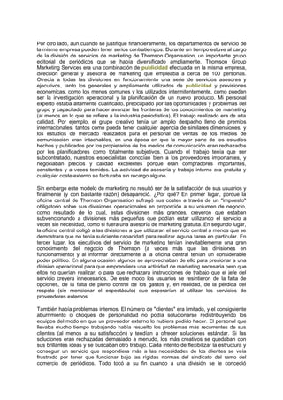 Por otro lado, aun cuando se justifique financieramente, los departamentos de servicio de
la misma empresa pueden tener serios contratiempos. Durante un tiempo estuve al cargo
de la división de servicios de marketing de Thomson Organisation, un importante grupo
editorial de periódicos que se había diversificado ampliamente. Thomson Group
Marketing Services era una combinación de publicidad efectuada en la misma empresa,
dirección general y asesoría de marketing que empleaba a cerca de 100 personas.
Ofrecía a todas las divisiones en funcionamiento una serie de servicios asesores y
ejecutivos, tanto los generales y ampliamente utilizados de publicidad y previsiones
económicas, como los menos comunes y los utilizados intermitentemente, como puedan
ser la investigación operacional y la planificación de un nuevo producto. Mi personal
experto estaba altamente cualificado, preocupado por las oportunidades y problemas del
grupo y capacitado para hacer avanzar las fronteras de los conocimientos de marketing
(al menos en lo que se refiere a la industria periodística). El trabajo realizado era de alta
calidad. Por ejemplo, el grupo creativo tenía un amplio despacho lleno de premios
internacionales, tantos como pueda tener cualquier agencia de similares dimensiones, y
los estudios de mercado realizados para el personal de ventas de los medios de
comunicación eran intachables, en una época en que la mayor parte de los estudios
hechos y publicados por los propietarios de los medios de comunicación eran rechazados
por los planificadores como totalmente subjetivos. Cuando el trabajo tenía que ser
subcontratado, nuestros especialistas conocían bien a los proveedores importantes, y
negociaban precios y calidad excelentes porque eran compradores importantes,
constantes y a veces temidos. La actividad de asesoría y trabajo interno era gratuita y
cualquier coste externo se facturaba sin recargo alguno.
Sin embargo este modelo de marketing no resultó ser de la satisfacción de sus usuarios y
finalmente (y con bastante razón) desapareció. ¿Por qué? En primer lugar, porque la
oficina central de Thomson Organisation sufragó sus costes a través de un "impuesto"
obligatorio sobre sus divisiones operacionales en proporción a su volumen de negocio,
como resultado de lo cual, estas divisiones más grandes, creyeron que estaban
subvencionando a divisiones más pequeñas que podían estar utilizando el servicio a
veces sin necesidad, como si fuera una asesoría de marketing gratuita. En segundo lugar,
la oficina central obligó a las divisiones a que utilizaran el servicio central a menos que se
demostrara que no tenía suficiente capacidad para realizar alguna tarea en particular. En
tercer lugar, los ejecutivos del servicio de marketing tenían inevitablemente una gran
conocimiento del negocio de Thomson (a veces más que las divisiones en
funcionamiento) y al informar directamente a la oficina central tenían un considerable
poder político. En alguna ocasión algunos se aprovechaban de ello para presionar a una
división operacional para que emprendiera una actividad de marketing necesaria pero que
ellos no querían realizar, o para que rechazara instrucciones de trabajo que el jefe del
servicio creyera innecesarios. De este modo los usuarios se resintieron de la falta de
opciones, de la falta de pleno control de los gastos y, en realidad, de la pérdida del
respeto (sin mencionar el espectáculo) que esperarían al utilizar los servicios de
proveedores externos.
También había problemas internos. El número de "clientes" era limitado, y el consiguiente
aburrimiento o choques de personalidad no podía solucionarse redistribuyendo los
equipos del modo en que un proveedor externo lo hubiera podido hacer. El personal que
llevaba mucho tiempo trabajando había resuelto los problemas más recurrentes de sus
clientes (al menos a su satisfacción) y tendían a ofrecer soluciones estándar. Si las
soluciones eran rechazadas demasiado a menudo, los más creativos se quedaban con
sus brillantes ideas y se buscaban otro trabajo. Cada intento de flexibilizar la estructura y
conseguir un servicio que respondiera más a las necesidades de los clientes se veía
frustrado por tener que funcionar bajo las rígidas normas del sindicato del ramo del
comercio de periódicos. Todo tocó a su fin cuando a una división se le concedió
 