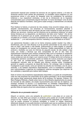 autorización especial para contratar los servicios de una agencia externa, y el resto de
divisiones sacaron buen partido del precedente. La inevitable ruptura degeneró en una
escaramuza previa a una guerra de desgaste entre los propietarios de periódicos
británicos y sus respectivos sindicatos, a raíz de la introducción de la impresión
computerizada (¡que curiosamente seguían llamando "la nueva tecnología" unos 20 años
después de haberse inventado!). Esta guerra acabó amarga y violentamente una década
más tarde.
Para finalizar la historia, el personal de más amplias miras encontró trabajo antes y se
despidió voluntariamente. Las empresas en funcionamiento acordaron absorber a
algunos de los miembros clave del equipo (de ese modo impedían al resto del grupo que
utilizara sus servicios), mientras que los directivos de los periódicos británicos, en aquel
tiempo famosos por su despotismo, se deshicieron del resto como "saldos". Uno de los
miembros de mi personal que se quedó, solícitamente me envió un memorándum que
circulaba por su división y en el que se explicaban los nuevos métodos de trabajo, y que
acababa así: "... y en esta empresa el término 'marketing' no será utilizado en el futuro".
Las operaciones llevadas a cabo en la misma empresa pueden resultar muy útiles y
beneficiosas, pero son más eficaces si se les permite subcontratar en los casos en que
esto es mejor, más barato o más flexible. Anteriormente yo había dirigido un pequeño
equipo de investigación de mercado para Rowntree. Estaba especializado en tests de
producto y facilitaba una serie de informes de pequeña escala, de alta calidad y bajo
coste, con niveles y técnicas que eran comparables de año en año. Esto era
especialmente importante para resolver problemas tales como el mantener la aceptación
del chocolate por parte del consumidor cuando la calidad y el sabor de los granos de
cacao variaba por país de origen o por cosecha anual. El trabajo dentro de la empresa se
consideraba asimismo conveniente cuando se trataba de nuevos productos que exigían
un alto nivel de confidencialidad. Cuando ocasionalmente había capacidad de
investigación sobrante, ésta se utilizaba para efectuar estudios piloto, investigación
general no urgente y proyectos de desarrollo técnico. Sin embargo, todo el trabajo de
investigación a gran escala, como por ejemplo los estudios de minoristas y los de usos y
actitudes, o los trabajos esporádicos especializados, como la investigación cualitativa,
eran subcontratados a agencias de investigación externas escogidas que disponían de
las cualidades y capacidad para realizar tales trabajos.
Dado el número de proveedores especializados disponibles y su grado de competitividad,
cada vez más empresas han prescindido de los gastos generales y de la responsabilidad
que supone dirigir operaciones desde dentro de la empresa. Por ejemplo, Unilever, ICI,
Mars-Pedigree Petfoods y Nestlé solían tener en Gran Bretaña departamentos de estudio
de mercado de alta calidad y de amplio reconocimiento para todo tipo de objetivos; sin
embargo vendieron el servicio o lo transformaron en entidades independientes que
trabajasen para otros clientes también. Muchas compañías que hace un tiempo dirigían
grandes flotas de reparto ahora han subcontratado su distribución.
Utilización de un proveedor externo
Adquirir un servicio, como una campaña de publicidad o una plaza en un curso de
dirección, es más difícil que comprar un producto como puede ser el aceite lubricante,
porque no hay "muestra" que probar o una especificación estipulada con respecto a la
cual se pueda comparar el producto entregado, e incluso un trabajo claramente
defectuoso después no se puede devolver al proveedor para que se sustituya por otro. Ni
siquiera la devolución de los honorarios de la agencia o incluso de los gastos de los
 