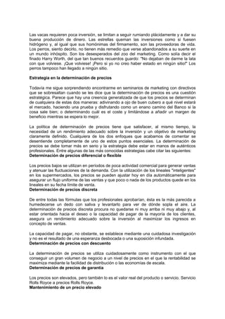 Las vacas requieren poca inversión, se limitan a seguir rumiando plácidamente y a dar su
buena producción de dinero. Las estrellas queman las inversiones como si fuesen
hidrógeno y, al igual que sus homónimas del firmamento, son las proveedoras de vida.
Los perros, siento decirlo, no tienen más remedio que verse abandonados a su suerte en
un mundo inhóspito. Son los desesperados del zoo del marketing. Como solía decir el
finado Harry Worth, del que tan buenos recuerdos guardo: "No dejaban de darme la lata
con que volviese. ¡Que volviese! ¡Pero si yo no creo haber estado en ningún sitio!" Los
perros tampoco han llegado a ningún sitio.
Estrategia en la determinación de precios
Todavía me sigue sorprendiendo encontrarme en seminarios de marketing con directivos
que se sobresaltan cuando se les dice que la determinación de precios es una cuestión
estratégica. Parece que hay una creencia generalizada de que los precios se determinan
de cualquiera de estas dos maneras: adivinando a ojo de buen cubero a qué nivel estará
el mercado, haciendo una prueba y disfrutando como un enano camino del Banco si la
cosa sale bien; o determinando cuál es el coste y limitándose a añadir un margen de
beneficio mientras se espera lo mejor.
La política de determinación de precios tiene que satisfacer, al mismo tiempo, la
necesidad de un rendimiento adecuado sobre la inversión y un objetivo de marketing
claramente definido. Cualquiera de los dos enfoques que acabamos de comentar se
desentiende completamente de uno de estos puntos esenciales. La determinación de
precios se debe tomar más en serio y la estrategia debe estar en manos de auténticos
profesionales. Entre algunas de las más conocidas estrategias cabe citar las siguientes:
Determinación de precios diferencial o flexible
Los precios bajos se utilizan en períodos de poca actividad comercial para generar ventas
y atenuar las fluctuaciones de la demanda. Con la utilización de los lineales "inteligentes"
en los supermercados, los precios se pueden ajustar hoy en día automáticamente para
asegurar un flujo uniforme de las ventas y que poco o nada de los productos quede en los
lineales en su fecha límite de venta.
Determinación de precios discreta
De entre todas las fórmulas que los profesionales aprobarían, ésta es la más parecida a
humedecerse un dedo con saliva y levantarlo para ver de dónde sopla el aire. La
determinación de precios discreta procura no quedarse ni muy arriba ni muy abajo y, al
estar orientada hacia el deseo o la capacidad de pagar de la mayoría de los clientes,
asegura un rendimiento adecuado sobre la inversión al maximizar los ingresos en
concepto de ventas.
La capacidad de pagar, no obstante, se establece mediante una cuidadosa investigación
y no es el resultado de una esperanza desbocada o una suposición infundada.
Determinación de precios con descuento
La determinación de precios se utiliza cuidadosamente como instrumento con el que
conseguir un gran volumen de negocio a un nivel de precios en el que la rentabilidad se
maximiza mediante la facilidad de distribución o las economías de escala.
Determinación de precios de garantía
Los precios son elevados, pero también lo es el valor real del producto o servicio. Servicio
Rolls Royce a precios Rolls Royce.
Mantenimiento de un precio elevado
 