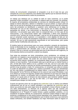 medios de comunicación compensaría al comprador si se da el caso de que ¡una
campaña de publicidad desanime a los clientes! Esto significa que es esencial informar y
supervisar convenientemente a todos los proveedores.
Un trabajo que destaque por su calidad se dará en raras ocasiones, no lo puede
garantizar ningún proveedor y el comprador no debería darlo por supuesto. Sin embargo,
la mayoría de proveedores profesionales de servicios de marketing pueden ofrecer un
trabajo al menos adecuado y efectivo si entienden lo que se solicita. La mayor parte de
fallos con los que se ha asociado al que escribe (tanto desde el punto vista del comprador
como del proveedor) se identificaron a posteriori como deficiencias en la etapa de
información (en que se dan instrucciones), o bien ocurría que no había instrucciones
apropiadas por escrito, o las instrucciones no describían lo que el comprador quería
realmente, o el proveedor (¡que sabía más!) no comprendió bien o no hizo caso de las
instrucciones, o las instrucciones habían sido modificadas a última hora (fenómeno
conocido como "cambiar las normas del juego" y que es uno de los peores contratiempos
que un comprador puede ocasionar a un proveedor); o eran dejadas de lado por ser
inviables, fruto de un exceso de entusiasmo ("Esta idea es muy brillante y revolucionará el
mercado. Sé que no está exactamente especificada en las instrucciones, pero quizás
podría intentar modificarlas sólo este caso....").
El briefing (serie de instrucciones) para una nueva campaña o proyecto de importancia,
donde la efectividad de los resultados es vital para el comprador, debería ponerse por
escrito y posteriormente ser discutido cara a cara por todos los responsables del
proyecto. Esto es a menudo una oportunidad para que la alta dirección de la agencia y la
de la empresa cliente se encuentren y valoren sus equipos.
Casi todas las empresas son tanto compradores como vendedores, sin embargo se
comportan con respecto a sus proveedores de la misma forma en que se quejan que les
tratan sus propios clientes. Se puede dar una buena relación sólo si ambas partes
encuentran dicha relación ventajosa; los compradores deben permitir a sus proveedores
obtener un buen beneficio. Todo proveedor sabe que si permite que un cliente financie a
otro, al final este hecho saldrá a la luz y perderá a los dos, que es lo que pasa más
frecuentemente durante un período de recortes presupuestarios cuando menos se puede
permitir el lujo de perder a nadie. En consecuencia, un comprador que utiliza en exceso
su poder de adquisición es posible que o pierda al proveedor y tenga que reemplazarlo
por otro más barato y probablemente de calidad inferior; o que le hagan atenerse a "la
letra pequeña" de los Términos del Negocio en los casos en que surjan dificultades; o que
se le ofrezca un servicio de segunda, excepto para ocasiones en que haya que salvar las
apariencias. En cambio, un proveedor hará un esfuerzo excepcional, como por ejemplo
contribuir con ayuda extra en tiempos de crisis temporal, para mantener satisfecho a un
cliente que dé beneficios y que sea de fácil trato, y el mejor personal en realidad
competirá para trabajar con esta cuenta.
Cuando era ejecutivo júnior de una agencia de publicidad, tuve un cliente (una brillante
multinacional) que de vez en cuando solicitaba a sus agencias de publicidad que le
dieran sus puntos de vista sobre algún tema de actualidad e incluso ofrecían el pago de
una tarifa extraordinaria. La dirección de la agencia sabía que ello suponía una
oportunidad para favorecer (o perjudicar) a la oposición, el equipo sabía que mientras
trabajásemos en el "Proyecto X" nuestro tiempo y gastos quedaban cubiertos y no se
someterían al examen habitual. En consecuencia, hacíamos nuestro trabajo lo mejor que
podíamos y acabábamos no sólo dando buenas respuestas a las "preguntas de examen",
como solíamos llamarlas (que sospechábamos que el cliente conocía ya y que solamente
estaba verificando), sino también facilitando una mejor información sobre el negocio en
 