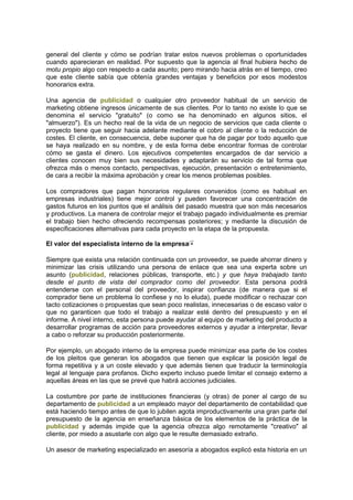 general del cliente y cómo se podrían tratar estos nuevos problemas o oportunidades
cuando aparecieran en realidad. Por supuesto que la agencia al final hubiera hecho de
motu propio algo con respecto a cada asunto; pero mirando hacia atrás en el tiempo, creo
que este cliente sabía que obtenía grandes ventajas y beneficios por esos modestos
honorarios extra.
Una agencia de publicidad o cualquier otro proveedor habitual de un servicio de
marketing obtiene ingresos únicamente de sus clientes. Por lo tanto no existe lo que se
denomina el servicio "gratuito" (o como se ha denominado en algunos sitios, el
"almuerzo"). Es un hecho real de la vida de un negocio de servicios que cada cliente o
proyecto tiene que seguir hacia adelante mediante el cobro al cliente o la reducción de
costes. El cliente, en consecuencia, debe suponer que ha de pagar por todo aquello que
se haya realizado en su nombre, y de esta forma debe encontrar formas de controlar
cómo se gasta el dinero. Los ejecutivos competentes encargados de dar servicio a
clientes conocen muy bien sus necesidades y adaptarán su servicio de tal forma que
ofrezca más o menos contacto, perspectivas, ejecución, presentación o entretenimiento,
de cara a recibir la máxima aprobación y crear los menos problemas posibles.
Los compradores que pagan honorarios regulares convenidos (como es habitual en
empresas industriales) tiene mejor control y pueden favorecer una concentración de
gastos futuros en los puntos que el análisis del pasado muestra que son más necesarios
y productivos. La manera de controlar mejor el trabajo pagado individualmente es premiar
el trabajo bien hecho ofreciendo recompensas posteriores; y mediante la discusión de
especificaciones alternativas para cada proyecto en la etapa de la propuesta.
El valor del especialista interno de la empresa
Siempre que exista una relación continuada con un proveedor, se puede ahorrar dinero y
minimizar las crisis utilizando una persona de enlace que sea una experta sobre un
asunto (publicidad, relaciones públicas, transporte, etc.) y que haya trabajado tanto
desde el punto de vista del comprador como del proveedor. Esta persona podrá
entenderse con el personal del proveedor, inspirar confianza (de manera que si el
comprador tiene un problema lo confiese y no lo eluda), puede modificar o rechazar con
tacto cotizaciones o propuestas que sean poco realistas, innecesarias o de escaso valor o
que no garanticen que todo el trabajo a realizar esté dentro del presupuesto y en el
informe. A nivel interno, esta persona puede ayudar al equipo de marketing del producto a
desarrollar programas de acción para proveedores externos y ayudar a interpretar, llevar
a cabo o reforzar su producción posteriormente.
Por ejemplo, un abogado interno de la empresa puede minimizar esa parte de los costes
de los pleitos que generan los abogados que tienen que explicar la posición legal de
forma repetitiva y a un coste elevado y que además tienen que traducir la terminología
legal al lenguaje para profanos. Dicho experto incluso puede limitar el consejo externo a
aquellas áreas en las que se prevé que habrá acciones judiciales.
La costumbre por parte de instituciones financieras (y otras) de poner al cargo de su
departamento de publicidad a un empleado mayor del departamento de contabilidad que
está haciendo tiempo antes de que lo jubilen agota improductivamente una gran parte del
presupuesto de la agencia en enseñanza básica de los elementos de la práctica de la
publicidad y además impide que la agencia ofrezca algo remotamente "creativo" al
cliente, por miedo a asustarle con algo que le resulte demasiado extraño.
Un asesor de marketing especializado en asesoría a abogados explicó esta historia en un
 