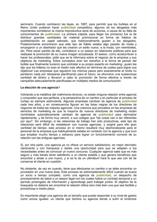 seminario. Cuando cambiaron las leyes, en 1987, para permitir que los bufetes en el
Reino Unido pudieran hacer publicidad competitiva, algunos de los abogados más
importantes cometieron la misma improductiva serie de acciones, a causa de su falta de
conocimientos de publicidad. La primera (rápida, para llegar los primeros) fue la de
distribuir grandes cantidades de material promocional en forma de folletos de
autofelicitación en papel satinado, que tradicionalmente gustan a los abogados.
Posteriormente encontraron que este tipo de folleto estaba algo pasado de moda y
encargaron a un diseñador que les crearan un estilo nuevo, a la moda, con membretes,
etc. Para sacar partido de ello, contrataron a un asesor en relaciones públicas para que
realizase la promoción de su nueva imagen actualizada. El asesor, como acostumbran a
hacer los profesionales, pidió que se le informara sobre el negocio de la empresa y sus
objetivos de marketing. Estos conceptos eran tan extraños a la forma de pensar del
bufete que finalmente tuvieron que contratar a su propio experto en marketing: ¡quien les
dijo que los folletos no eran el medio más efectivo en términos de costes para lograr sus
objetivos! Las empresas que siguieron los mismos pasos pero exactamente al revés no
perdieron nada por retrasarse planificando para el futuro, se ahorraron una sustanciosa
cantidad de dinero y llevaron a cabo la promoción de forma efectiva a través de
campañas adecuadamente planificadas en múltiples medios de comunicación.
La elección de una agencia
Volviendo a la metáfora del matrimonio-divorcio, no existe ninguna relación entre agencia
y comprador que sea perfecta, y la perspectiva de un cambio y en particular el proceso de
cortejo es siempre estimulante. Algunas empresas cambian de agencia de publicidad
cada tres años, y en consecuencia figuran en las listas negras de los directores de
negocios de todas las mejores agencias. Una creencia que prevalece en las empresas de
servicios de marketing es que la mayoría de nuevos directores de marketing recién
nombrados automáticamente cambian de agencia de publicidad para demostrar
rápidamente, y de forma muy varonil, a sus colegas que "las cosas van a ser diferentes
por aquí". Sin embargo, si las relaciones de trabajo han sido productivas, este tipo de
relaciones será difícil de restablecer con nuevas agencias, y exigirá para ello gran
cantidad de tiempo; este proceso en sí mismo resultará muy desmoralizante para el
personal de la empresa que habitualmente estaba en contacto con la agencia y que tuvo
que emplear mucho tiempo y esfuerzo para lograr un funcionamiento correcto de su
relación con las antiguas agencias.
Si, por otra parte, una agencia ya no ofrece un servicio satisfactorio, es mejor decírselo
claramente y con franqueza y darles una oportunidad para que se adapten a tus
necesidades antes de convocar un nuevo concurso. Cualquier agencia sabe que es más
seguro y más barato tener satisfecho a un cliente estable y que genera beneficios que
encontrar y atraer a uno nuevo, y si se le da un ultimátum hará lo que sea con tal de
conservar el cliente en cuestión.
No obstante, de vez en cuando, tiene que efectuarse un cambio o se debe encontrar un
proveedor en una nueva área. Este proceso es extremadamente difícil cuando se busca
un socio a tiempo completo, como una agencia de publicidad, un despacho de
procesamiento de datos o un asesor legal con los cuales habrá un contrato temporal y un
período prolongado de información y aprendizaje para trabajar juntos. El objetivo de la
búsqueda no debería ser encontrar la relación idílica sino más bien una que sea factible y
provechosa a medio plazo.
Es importante elegir una agencia de un tamaño que pueda responder a su nivel de gastos
como socios iguales: un cliente que domine su agencia tiende a sufrir el síndrome
 