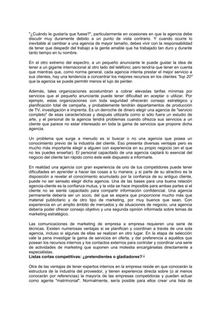 "¿Cuándo le gustaría que fuese?", particularmente en ocasiones en que la agencia debe
discutir muy duramente debido a un punto de vista contrario. Y cuando ocurre lo
inevitable al cambiar a una agencia de mayor tamaño, debes vivir con la responsabilidad
de tener que despedir del trabajo a la gente amable que ha trabajado tan duro y durante
tanto tiempo en tu nombre.
En el otro extremo del espectro, a un pequeño anunciante le puede gustar la idea de
tener a un gigante internacional al otro lado del teléfono; pero tendría que tener en cuenta
que mientras que, como norma general, cada agencia intenta prestar el mejor servicio a
sus clientes, hay una tendencia a concentrar los mejores recursos en los clientes "top 20"
que la agencia se puede permitir menos el lujo de perder.
Además, tales organizaciones acostumbran a cobrar elevadas tarifas mínimas por
servicios que el pequeño anunciante puede tener dificultad en aceptar o utilizar. Por
ejemplo, estas organizaciones con toda seguridad ofrecerán consejo estratégico y
planificación total de campaña, y probablemente tendrán departamentos de producción
de TV, investigación e imprenta. Es un derroche de dinero elegir una agencia de "servicio
completo" de esas características y después utilizarla como si sólo fuera un estudio de
arte, y el personal de la agencia tendrá problemas cuando ofrezca sus servicios a un
cliente que parece no estar interesado en toda la gama de servicios que propone dicha
agencia.
Un problema que surge a menudo es si buscar o no una agencia que posea un
conocimiento previo de la industria del cliente. Eso presenta diversas ventajas pero es
mucho más importante elegir a alguien con experiencia en su propio negocio (en el que
no les puedes enseñar). El personal capacitado de una agencia captará lo esencial del
negocio del cliente tan rápido como éste esté dispuesto a informarle.
En realidad una agencia con gran experiencia de uno de tus competidores puede tener
dificultades en aprender a hacer las cosas a tu manera; y si parte de su atractivo es la
disposición a revelar el conocimiento acumulado por la confianza de su antiguo cliente,
puede no ser sensato elegir dicha agencia. Una de las bases para una buena relación
agencia-cliente es la confianza mutua, y la vida se hace imposible para ambas partes si el
cliente no se siente capacitado para compartir información confidencial. Una agencia
permanente debería ser un socio, del que se espera que proporcione mucho más que
material publicitario y de otro tipo de marketing, por muy buenos que sean. Con
experiencia en un amplio ámbito de mercados y de situaciones de negocio, una agencia
debería poder ofrecer consejo objetivo y una segunda opinión informada sobre temas de
marketing estratégico.
Las comunicaciones de marketing de empresa a empresa requieren una serie de
técnicas. Existen numerosas ventajas si se planifican y coordinan a través de una sola
agencia, incluso si algunas de ellas se realizan en otro lugar. En la etapa de selección
vale la pena investigar la gama de servicios en oferta, y dar preferencia a aquéllos que
posean los recursos internos y los contactos externos para controlar y coordinar una serie
de actividades de marketing que suponen una molestia encargárselas directamente a
especialistas.
Listas cortas competitivas: ¿pretendientes o gladiadores?
Otra de las ventajas de tener expertos internos en la empresa reside en que conocerán la
estructura de la industria del proveedor, y tienen experiencia directa sobre (o al menos
conocerán por referencias) la mayoría de las empresas competidoras y pueden actuar
como agente "matrimonial". Normalmente, sería posible para ellos crear una lista de
 