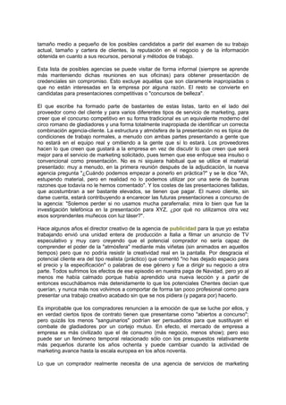 tamaño medio a pequeño de los posibles candidatos a partir del examen de su trabajo
actual, tamaño y cartera de clientes, la reputación en el negocio y de la información
obtenida en cuanto a sus recursos, personal y métodos de trabajo.
Esta lista de posibles agencias se puede visitar de forma informal (siempre se aprende
más manteniendo dichas reuniones en sus oficinas) para obtener presentación de
credenciales sin compromiso. Esto excluye aquéllas que son claramente inapropiadas o
que no están interesadas en la empresa por alguna razón. El resto se convierte en
candidatas para presentaciones competitivas o "concursos de belleza".
El que escribe ha formado parte de bastantes de estas listas, tanto en el lado del
proveedor como del cliente y para varios diferentes tipos de servicio de marketing, para
creer que el concurso competitivo en su forma tradicional es un equivalente moderno del
circo romano de gladiadores y una forma totalmente inapropiada de identificar un correcta
combinación agencia-cliente. La estructura y atmósfera de la presentación no es típica de
condiciones de trabajo normales, a menudo con ambas partes presentando a gente que
no estará en el equipo real y omitiendo a la gente que sí lo estará. Los proveedores
hacen lo que creen que gustará a la empresa en vez de discutir lo que creen que será
mejor para el servicio de marketing solicitado, pues temen que ese enfoque sea insulso o
convencional como presentación. No es ni siquiera habitual que se utilice el material
presentado: muy a menudo, en la primera reunión después de la adjudicación, la nueva
agencia pregunta "¿Cuándo podemos empezar a ponerlo en práctica?" y se le dice "Ah,
estupendo material, pero en realidad no lo podemos utilizar por una serie de buenas
razones que todavía no le hemos comentado". Y los costes de las presentaciones fallidas,
que acostumbran a ser bastante elevados, se tienen que pagar. El nuevo cliente, sin
darse cuenta, estará contribuyendo a encarecer las futuras presentaciones a concurso de
la agencia: "Solemos perder si no usamos mucha parafernalia; mira lo bien que fue la
investigación telefónica en la presentación para XYZ, ¿por qué no utilizamos otra vez
esos sorprendentes muñecos con luz láser?".
Hace algunos años el director creativo de la agencia de publicidad para la que yo estaba
trabajando envió una unidad entera de producción a Italia a filmar un anuncio de TV
especulativo y muy caro creyendo que el potencial comprador no sería capaz de
comprender el poder de la "atmósfera" mediante más viñetas (sin animados en aquellos
tiempos) pero que no podría resistir la creatividad real en la pantalla. Por desgracia el
potencial cliente era del tipo realista (práctico) que comentó "no has dejado espacio para
el precio y la especificación" o palabras de ese género y fue a dirigir su negocio a otra
parte. Todos sufrimos los efectos de ese episodio en nuestra paga de Navidad, pero yo al
menos me había calmado porque había aprendido una nueva lección y a partir de
entonces escuchábamos más detenidamente lo que los potenciales Chentes decían que
querían, y nunca más nos volvimos a comportar de forma tan poco profesional como para
presentar una trabajo creativo acabado sin que se nos pidiera (y pagara por) hacerlo.
Es improbable que los compradores renuncien a la emoción de que se luche por ellos, y
en verdad ciertos tipos de contrato tienen que presentarse como "abiertos a concurso";
pero quizás los menos "sanguinarios" podrían ser persuadidos para que sustituyan el
combate de gladiadores por un cortejo mutuo. En efecto, el mercado de empresa a
empresa es más civilizado que el de consumo (más negocio, menos show); pero eso
puede ser un fenómeno temporal relacionado sólo con los presupuestos relativamente
más pequeños durante los años ochenta y puede cambiar cuando la actividad de
marketing avance hasta la escala europea en los años noventa.
Lo que un comprador realmente necesita de una agencia de servicios de marketing
 