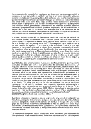 (como cualquier otro proveedor) es pruebas de que dispone de los recursos para dirigir la
operación, al nivel apropiado de calidad y servicio, a un precio razonable, utilizando
personal y métodos de trabajo compatibles. Esto se lleva a cabo mucho mejor solicitando
que se mantengan reuniones (en plural) con el equipo que en realidad efectuará el trabajo
para oírles contar casos reales de su propia clientela y tratar las reacciones preliminares
a la situación en perspectiva. Esto aún será inevitablemente superficial y puede generar
sólo soluciones inútiles, pero ofrecerá una mejor idea del calibre de la gente e ideas que
se ofrece y qué posibilidades existen de que éstos respondan a los requerimientos de la
empresa en la vida real. Si se anuncia con antelación que a los perdedores se les
ofrecerá una cantidad simbólica como premio de consolación, todos pueden emplear un
tiempo significativo en investigación y en pensar más profundamente.
El número de concursantes en un concurso de belleza de cualquier tipo debería ser
estrictamente limitado. Un equipo de seleccionadores que se pasa dos días viendo un
nuevo proveedor potencial cada hora de forma continua acaba confundido (¿No era el n°
5 o el n° 8 quien contó un caso excelente de XYZ Componentes?; no lo puedo encontrar
en este montón de papeles). El concursante más profesional (¿quizá el que está
buscando el comprador?) adecuará la calidad de su propuesta con respecto al tamaño
del negocio en oferta y a la oportunidad de obtenerlo. Ante seis concursantes, uno de
ellos puede calcular que tiene un 75 por ciento de posibilidades o más de perder o incluso
puede creer que tienen el doble de posibilidades que otro. Por la pequeña porción de
negocio pueden declinar presentarse a concurso o enviar a novatos, por la gran porción
incluso pueden animarse a intentar un enfoque de shock en lugar de uno seguro y
convencional. ¿Es eso lo que los seleccionadores realmente quieren?
Cuando trabajé para una empresa de investigación con frecuencia tenía que responder a
solicitudes enviadas por correo para propuestas de concursos desconocidos. Un
respuesta adecuada hubiera implicado pensar sobre el problema, estimar el coste de su
solución y expresarlo en un papel después de haber consultado con varios de nuestros
especialistas (muestreo, campo, procesamiento de datos), lo que suponía probablemente
un mínimo de un día de trabajo. Por supuesto que primero llamaba por teléfono a la
persona que solicitaba información para que me aclarase lo que realmente quería y
estimar hasta qué punto la solicitud era en serio. Sin embargo, a veces no sólo el
documento de solicitud de información, sino también la carta de acompañamiento eran
una impersonal fotocopia, que evidentemente había sido enviada a muchos más en base
a un listado. Yo sabía que algunos de mis competidores con menos escrúpulos
contestarían a tal petición enviando una propuesta totalmente estandarizada y
fotocopiada, y con ello puede que con un poco de suerte dieran en el blanco. Por un
trabajo de tamaño medio (digamos que 6.000 ECU) en base al cual la agencia pudiera
obtener un 10 por ciento de beneficio, si yo solamente tenía un 10% de posibilidades de
conseguirlo, ¿podía siquiera justificar el coste de hacer la llamada telefónica?
Gestionar los proveedores para contratos ad hoc
Cuando se establece un negocio en base a un proyecto, tal y como la investigación "ad
hoc", ferias, gran parte de la impresión o algunos tipos de promoción de ventas, la tarea
es menos complicada. Habitualmente consiste en distribuir el trabajo entre un pequeño
grupo de proveedores de confianza concediendo la más alta participación al de mejor
rendimiento. Ello favorece la competición y proporciona un seguro contra problemas de
capacidad del proveedor afortunado. El trabajo constante da como resultado unas buenas
relaciones mutuas.
De esta forma el comprador efectúa un esquema de las habilidades y las debilidades de
cada proveedor, no es necesario dar una información detallada cada vez y el comprador
 
