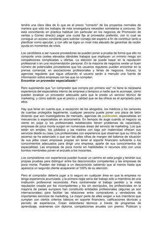tendrá una clara idea de lo que es el precio "correcto" de los proyectos normales de
manera que sólo los trabajos de más envergadura necesiten someterse a concurso. Se
está convirtiendo en práctica habitual (en particular en los negocios de Promoción de
ventas y Correo directo) pagar una cuota fija al proveedor preferido, con lo cual se
consigue un acceso constante para solicitar consejo del experto a fin de contribuir tanto a
planificar como ejecutar, y con ello se logra un nivel más elevado de garantías de recibir
ayuda en momentos de crisis.
Los candidatos a ser nuevos proveedores se pueden poner a prueba de forma que ello no
comporte unos costes elevados dándoles trabajos que impliquen un mínimo riesgo sin
competiciones complicadas u ofertas. La elección se puede basar en la reputación
profesional o en una recomendación personal. En la mayoría de negocios existe un buen
número de potenciales proveedores que los usuarios regulares pueden encontrar en la
prensa comercial, en asociaciones profesionales y ferias de negocios. Incluso, la
agencias regulares que sigue utilizando el usuario serán a menudo una fuente de
información sobre empresas con las que no compiten.
Encontrar un proveedor especializado
Pero suponiendo que "un comprador que compra por primera vez" no tiene la necesaria
experiencia del especialista interno de empresa y tampoco a nadie que le aconseje, cómo
pueden localizar un proveedor adecuado para que le preste un servicio técnico de
marketing, y cómo sabrán que el precio y calidad que se les ofrece es el apropiado para
ellos.
Hay que tener en cuenta que, a excepción de los abogados, los médicos y los censores
de cuentas protegidos legalmente, cualquier persona puede poner una placa de latón
diciendo que son investigadores de mercado, agencias de publicidad, especialistas en
mercancías o especialistas en econometría. En tiempos de auge cuando el negocio va
viento en popa (y los profesionales establecidos tienen problemas de capacidad),
empresas de poca monta surgen en numerosas áreas del servicio de marketing. Los que
están sin empleo, los jubilados y las madres con baja por maternidad ofrecen sus
servicios desde su casa. Los profesionales con experiencia que observan que su ritmo de
ascenso se ha estancado o que ven las altas cifras de margen del balance de situación
de sus jefes crean empresas propias sin tener el soporte financiero suficiente o los
conocimientos adecuados para dirigir una empresa, aparte de sus conocimientos de
especialidad. Las empresas de poca monta sin habilidades ni recursos sólo con unos
bonitos membretes ponen el anzuelo a los inocentes.
Los compradores con experiencia pueden buscar un camino en esta jungla y tendrán sus
propias pruebas para distinguir entre los desconocidos competentes y las empresas de
poca monta. Pueden dar trabajo a un desconocido sabiendo que al menos hasta que
aparezca un segundo cliente acapararán el 100% de su atención.
Pero el comprador debería jugar a lo seguro en cualquier área en que la empresa no
tenga experiencia acumulada, y la primera regla sería dar trabajo sólo a miembros de una
institución profesional reconocida. Para contrarrestar el trabajo perdido y la mala
reputación creada por los incompetentes y los sin escrúpulos, los profesionales en la
mayoría de países europeos han constituido entidades profesionales (algunas ya son
internacionales) para facilitar las relaciones entre compradores y vendedores de
importantes servicios de marketing. La mayor parte de ellas exigen a sus miembros que
cumplan con ciertos criterios básicos en soporte financiero, calificaciones técnicas y
período de experiencia. Crean estándares técnicos a través de programas de
aprendizaje, exámenes con diploma, competiciones anuales con premio. Publican y
 