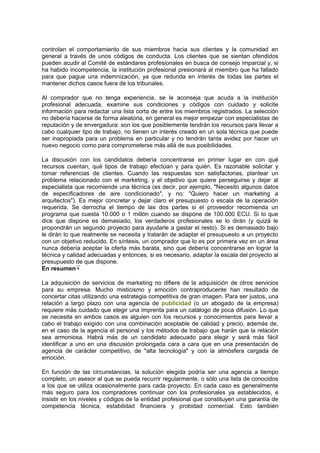 controlan el comportamiento de sus miembros hacia sus clientes y la comunidad en
general a través de unos códigos de conducta. Los clientes que se sientan ofendidos
pueden acudir al Comité de estándares profesionales en busca de consejo imparcial y, si
ha habido incompetencia, la institución profesional presionará al miembro que ha fallado
para que pague una indemnización, ya que redunda en interés de todas las partes el
mantener dichos casos fuera de los tribunales.
Al comprador que no tenga experiencia, se le aconseja que acuda a la institución
profesional adecuada, examine sus condiciones y códigos con cuidado y solicite
información para redactar una lista corta de entre los miembros registrados. La selección
no debería hacerse de forma aleatoria, en general es mejor empezar con especialistas de
reputación y de envergadura: son los que posiblemente tendrán los recursos para llevar a
cabo cualquier tipo de trabajo, no tienen un interés creado en un sola técnica que puede
ser inapropiada para un problema en particular y no tendrán tanta avidez por hacer un
nuevo negocio como para comprometerse más allá de sus posibilidades.
La discusión con los candidatos debería concentrarse en primer lugar en con qué
recursos cuentan, qué tipos de trabajo efectúan y para quién. Es razonable solicitar y
tomar referencias de clientes. Cuando las respuestas son satisfactorias, plantear un
problema relacionado con el marketing, y el objetivo que quiere perseguirse y dejar al
especialista que recomiende una técnica (es decir, por ejemplo, "Necesito algunos datos
de especificadores de aire condicionado", y no: "Quiero hacer un marketing a
arquitectos"). Es mejor concretar y dejar claro el presupuesto o escala de la operación
requerida. Se derrocha el tiempo de las dos partes si el proveedor recomienda un
programa que cuesta 10.000 o 1 millón cuando se dispone de 100.000 ECU. Si lo que
dice que dispone es demasiado, los verdaderos profesionales se lo dirán (y quizá le
propondrán un segundo proyecto para ayudarle a gastar el resto). Si es demasiado bajo
le dirán lo que realmente se necesita y tratarán de adaptar el presupuesto a un proyecto
con un objetivo reducido. En síntesis, un comprador que lo es por primera vez en un área
nunca debería aceptar la oferta más barata, sino que debería concentrarse en lograr la
técnica y calidad adecuadas y entonces, si es necesario, adaptar la escala del proyecto al
presupuesto de que dispone.
En resumen
La adquisición de servicios de marketing no difiere de la adquisición de otros servicios
para su empresa. Mucho misticismo y emoción contraproducente han resultado de
concertar citas utilizando una estrategia competitiva de gran imagen. Para ser justos, una
relación a largo plazo con una agencia de publicidad (o un abogado de la empresa)
requiere más cuidado que elegir una imprenta para un catálogo de poca difusión. Lo que
se necesita en ambos casos es alguien con los recursos y conocimientos para llevar a
cabo el trabajo exigido con una combinación aceptable de calidad y precio, además de,
en el caso de la agencia el personal y los métodos de trabajo que harán que la relación
sea armoniosa. Habrá más de un candidato adecuado para elegir y será más fácil
identificar a uno en una discusión prolongada cara a cara que en una presentación de
agencia de carácter competitivo, de "alta tecnología" y con la atmósfera cargada de
emoción.
En función de las circunstancias, la solución elegida podría ser una agencia a tiempo
completo, un asesor al que se pueda recurrir regularmente, o sólo una lista de conocidos
a los que se utiliza ocasionalmente para cada proyecto. En cada caso es generalmente
más seguro para los compradores continuar con los profesionales ya establecidos, e
insistir en los niveles y códigos de la entidad profesional que constituyen una garantía de
competencia técnica, estabilidad financiera y probidad comercial. Esto también
 