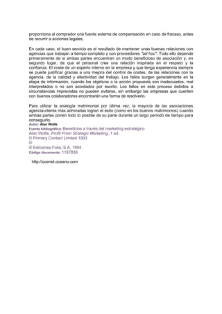 proporciona al comprador una fuente externa de compensación en caso de fracaso, antes
de recurrir a acciones legales.
En cada caso, el buen servicio es el resultado de mantener unas buenas relaciones con
agencias que trabajan a tiempo completo y con proveedores "ad hoc". Todo ello depende
primeramente de si ambas partes encuentran un modo beneficioso de asociación y, en
segundo lugar, de que el personal cree una relación inspirada en el respeto y la
confianza. El coste de un experto interno en la empresa y que tenga experiencia siempre
se puede justificar gracias a una mejora del control de costes, de las relaciones con la
agencia, de la calidad y efectividad del trabajo. Los fallos surgen generalmente en la
etapa de información, cuando los objetivos o la acción propuesta son inadecuados, mal
interpretados o no son acordados por escrito. Los fallos en este proceso debidos a
circunstancias imprevistas no pueden evitarse, sin embargo las empresas que cuenten
con buenos colaboradores encontrarán una forma de resolverlo.
Para utilizar la analogía matrimonial por última vez, la mayoría de las asociaciones
agencia-cliente más admiradas logran el éxito (como en los buenos matrimonios) cuando
ambas partes ponen todo lo posible de su parte durante un largo período de tiempo para
conseguirlo.
Autor: Alan Wolfe
Fuente bibliográfica: Beneficios a través del marketing estratégico
Alan Wolfe, Profit From Strategic Marketing, 1 ed.
© Primary Contact Limited 1993
©
© Ediciones Folio, S.A. 1994
Código documento: 1187839
http://ocenet.oceano.com
 