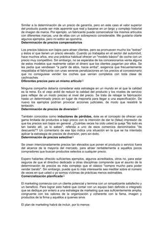 Similar a la determinación de un precio de garantía, pero en este caso el valor superior
del producto puede ser más aparente que real y basarse en un largo y complejo historial
de imagen de marca. Por ejemplo, un fabricante puede comercializar los mismos artículos
con diferentes marcas, una de ellas con un sobreprecio considerable. Me gustaría citarle
algunos ejemplos, pero mi editor se opondría.
Determinación de precios compensatorios
Los precios básicos son bajos para atraer clientes, pero se promueven mucho los "extras"
y éstos sí que tienen un precio elevado. Cuando yo trabajaba en el sector del automóvil,
hace muchos años, era una práctica habitual ofrecer un "modelo básico" de coche con un
precio muy competitivo. Sin embargo, no se esperaba de los concesionarios venta alguna
de estos modelos que realmente valían el dinero que los clientes pagarían por ellos. Se
les pedía que vendiesen "a partir de ellos, hacia arriba", exigencia que frecuentemente
respaldaba el fabricante con unas severas penalizaciones en los precios al concesionario
que no consiguiese vender los coches que venían completos con toda clase de
cachivaches.
Diferentes precios para un mismo artículo
Ninguna compañía debería considerar esta estrategia en un mundo en el que la calidad
es la reina. Es el viejo ardid de reducir la calidad del producto y los niveles de servicio
para reflejar de un modo preciso el nivel del precio. Se trata de rebajar la fabricación
hasta un determinado precio en lugar de mejorarla para llegar a una especificación. De
nuevo los ejemplos podrían provocar acciones judiciales, de modo que resistiré la
tentación.
Determinación de precios de diversión
También conocidos como inductores de pérdidas, éste es el concepto de ofrecer una
gama limitada de productos a bajo precio con la intención de dar la (falsa) impresión de
que los precios son bajos en general. ¿Cuántas veces ha oído usted la queja "No todo es
tan barato allí, ya lo sabes", referida a uno de esos comercios denominados "de
descuento"? Un comentario de ese tipo indica una situación en la que se ha intentado
aplicar la estrategia de precios de diversión, pero sin éxito.
Determinación de precios selectiva
Se crean intencionadamente precios tan elevados que ponen el producto o servicio fuera
del alcance de la mayoría del mercado, para atraer rentablemente a aquellos pocos
compradores que buscan productos selectos a cualquier precio.
Espero haberles ofrecido suficientes ejemplos, algunos acreditados, otros no, para estar
seguros de que el directivo dedicado a otras disciplinas comprende que el asunto de la
determinación de precios es más complejo que el clásico "compra mucho para poder
vender barato". Sin embargo, puede que lo más interesante sea meditar sobre el número
de veces en que usted o yo somos víctimas de prácticas menos estimables.
Comercialización planificada
El marketing comienza con un cliente potencial y termina con un simpatizante satisfecho y
un beneficio. Para lograr esto habrá que contar con un equipo bien definido e integrado
que se dedique por entero a una estrategia de marketing que sea suficientemente amplia,
congruente con los valores de la organización y coherente con la fama, imagen y
productos de la firma y aquéllos a quienes sirve.
El plan de marketing habrá de incluir, por lo menos:
 