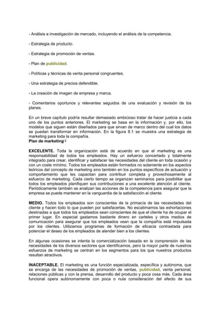 - Análisis e investigación de mercado, incluyendo el análisis de la competencia.
- Estrategia de producto.
- Estrategia de promoción de ventas.
- Plan de publicidad.
- Políticas y técnicas de venta personal congruentes.
- Una estrategia de precios defendible.
- La creación de imagen de empresa y marca.
- Comentarios oportunos y relevantes seguidos de una evaluación y revisión de los
planes.
En un breve capítulo podría resultar demasiado ambicioso tratar de hacer justicia a cada
uno de los puntos anteriores. El marketing se basa en la información y, por ello, los
modelos que siguen están diseñados para que sirvan de marco dentro del cual los datos
se puedan transformar en información. En la figura 8.1 se muestra una estrategia de
marketing para toda la compañía.
Plan de marketing
EXCELENTE. Toda la organización está de acuerdo en que el marketing es una
responsabilidad de todos los empleados. Hay un esfuerzo concertado y totalmente
integrado para crear, identificar y satisfacer las necesidades del cliente en toda ocasión y
con un coste mínimo. Todos los empleados están formados no solamente en los aspectos
teóricos del concepto de marketing sino también en los puntos específicos de actuación y
comportamiento que les capacitan para contribuir completa y provechosamente al
esfuerzo de marketing. Cada cierto tiempo se organizan seminarios para posibilitar que
todos los empleados planifiquen sus contribuciones a una excelente atención al cliente.
Periódicamente también se analizan las acciones de la competencia para asegurar que la
empresa se puede mantener en la vanguardia de la satisfacción al cliente.
MEDIO. Todos los empleados son conscientes de la primacía de las necesidades del
cliente y hacen todo lo que pueden por satisfacerlas. No escatimamos las exhortaciones
destinadas a que todos los empleados sean conscientes de que el cliente ha de ocupar el
primer lugar. En especial gastamos bastante dinero en carteles y otros medios de
comunicación para asegurar que los empleados vean que la compañía está impulsada
por los clientes. Utilizamos programas de formación de eficacia contrastada para
potenciar el deseo de los empleados de atender bien a los clientes.
En algunas ocasiones se intenta la comercialización basada en la comprensión de las
necesidades de los diversos sectores que identificamos, pero la mayor parte de nuestros
esfuerzos de marketing se centran en los segmentos para los que nuestros productos
resultan atractivos.
INACEPTABLE. El marketing es una función especializada, específica y autónoma, que
se encarga de las necesidades de promoción de ventas, publicidad, venta personal,
relaciones públicas y con la prensa, desarrollo del producto y poca cosa más. Cada área
funcional opera autónomamente con poca o nula consideración del efecto de sus
 