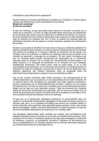actividades en otras esferas de la organización.
Nuestro enfoque al mercado está totalmente impulsado por el producto y hacemos pocos
intentos para identificar las nuevas necesidades de los clientes.
Modelos de marketing
El plan de marketing
El plan de marketing, al igual que tantas otras cosas de la empresa, comienza con la
misión de la compañía. La misión se habrá diseñado dentro del proceso de planificación
de la compañía para aclarar lo que es diferente en la oferta de la empresa. En resumen,
la misión establece por qué motivos el cliente debe hacer negocios con esta compañía en
lugar de hacerlos con cualquier otra. Por lo tanto, el proceso de marketing debe ser
plenamente coherente con los objetivos y la ética implícitos y expresos en la declaración
de la misión.
Drucker no tuvo dudas al identificar las áreas clave en las que se deberían establecer los
objetivos societarios de la empresa. La meta principal del marketing debe ser el mantener
una posición de prestigio en el mercado, mediante la satisfacción de los clientes. Sin
embargo, eso no es suficiente. La definición de marketing requiere que la posición en el
mercado se desarrolle y mantenga con un beneficio. Por ese motivo, los objetivos del
plan de marketing deben abordar directamente las necesidades de un rendimiento
adecuado sobre la inversión. De no hacerlo así, frecuentemente se dará ocasión a un
gasto excesivo en la búsqueda de penetración en el mercado con unos resultados
posiblemente desastrosos. Del mismo modo, nada se podrá hacer -ni en la más
automatizada de las empresas- sin la intervención de personas. El marketing requiere la
dedicación de todos los empleados, durante todo el tiempo. Se han de determinar unos
objetivos específicos que indiquen claramente cómo se prepararán todos los
intervinientes para desempeñar su papel en lo que al marketing se refiere.
Hoy en día, muchas compañías están dando respuesta a las preocupaciones de los
clientes destacando que sus productos no son perjudiciales para el medio ambiente. En
un entorno todavía más competitivo las compañías que tienen objetivos apropiados y
amplios, relacionados con su responsabilidad ante el público, contarán con una ventaja
de marketing vital. Con esto no quiero dar a entender que los comercializadores del futuro
tengan que ser algo así como asistentes sociales. Todas las decisiones de marketing
deben ser decisiones empresariales bien pensadas, pero en las que se tengan muy en
cuenta las preocupaciones sociales, en interés tanto de la sociedad civil (el público) como
de la sociedad mercantil (la empresa). Esto es el marketing.
Al igual que en la planificación estratégica empresarial, el comercializador debe ser
creativo en el desarrollo de alternativas estratégicas. El desarrollo de buenos productos y
servicios sale caro y en un ambiente tecnológico que avanza con inusitada rapidez el
tiempo disponible para explotarlos adecuadamente puede acortarse mucho. Una amplia
gama de estrategias viables y atractivas desempeñará un papel importante a la hora de
ofrecer la flexibilidad esencial para ser proactivos en un mercado volátil.
Las estrategias seleccionadas serán aquellas que resulten más prometedoras para
satisfacer las aspiraciones de posición en el mercado en beneficio de los clientes y de la
compañía. Por lo menos, lo resultarán cuando se las elijan para investigación y desarrollo
de productos o servicios. La contratación, formación y utilización de las personas así
como la disponibilidad en el momento oportuno de los recursos financieros necesarios
son también partes clave de la estrategia interna.
 