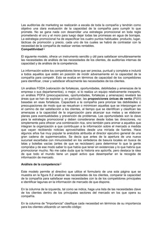 Las auditorías de marketing se realizarán a escala de toda la compañía y tendrán como
objetivo una clara evaluación de la capacidad de la compañía para cumplir lo que
promete. No se gana nada con desarrollar una estrategia promocional en toda regla
prometiendo el oro y el moro para luego dejar todas las promesas en agua de borrajas.
La estrategia promocional ha de especificar los cuatro puntos habituales: producto, lugar,
tácticas de promoción y precio, cada uno de los cuales se habrá de contrastar con la
necesidad de la compañía de realizar ventas rentables.
Competitividad
El siguiente modelo, ofrece un instrumento sencillo y útil para satisfacer simultáneamente
las necesidades de análisis de las necesidades de los clientes, de auditorías internas de
capacidad y de análisis de la competencia.
La información sobre los competidores tiene que ser precisa, puntual y completa e incluirá
a todos aquellos que estén en posición de incidir adversamente en la capacidad de la
compañía para competir. Esto se evalúa en términos de capacidad de los competidores
para identificar, crear y satisfacer eficazmente las necesidades de los clientes.
Un análisis FODA (valoración de fortalezas, oportunidades, debilidades y amenazas de la
empresa o sus departamentos), o mejor, si lo realiza un equipo relativamente inexperto,
un análisis POFA (preocupaciones, oportunidades, fortalezas y amenazas) revelará las
áreas que se han de explotar y, en particular, las proposiciones únicas de venta (PUV)
basadas en esas fortalezas. Capacitará a la compañía para priorizar las debilidades o
preocupaciones de modo que se resuelvan o minimicen aquellas que se interpongan en
el camino de dar satisfacción a los clientes, al tiempo que se identifican y clasifican las
amenazas a la capacidad de la organización para alcanzar sus metas y se elaboran
planes para eventualidades y prevención de problemas. Las oportunidades son la clave
para la estrategia promocional y deben considerarse desde todas las direcciones, no
simplemente para ofrecer una combinación rica, sino también para animar a aquellos que
integran la organización a que contribuyan a la información sobre el mercado a medida
que vayan recibiendo noticias aprovechables desde una miríada de fuentes. Hace
algunos años fue muy popular la anécdota atribuida al director ejecutivo general de una
gran cadena de supermercados. Se decía que antes de la apertura de una nueva
sucursal escarbaba con minuciosidad en los vertederos de basura locales en busca de
latas y botellas vacías (antes de que se reciclasen) para determinar lo que la gente
compraba y de ese modo saber lo que había que tener en existencias y lo que habría que
promocionar mucho. No me cabe duda que la historia era apócrifa, pero destaca la idea
de que todo el mundo tiene un papel activo que desempeñar en la recogida de
información de mercado.
Análisis de la competencia
Este modelo permite al directivo que utilice el formulario de una sola página que se
muestra en la figura 8.2 analizar las necesidades de los clientes, comparar la capacidad
de la compañía para satisfacer esas necesidades con la de los competidores principales
e identificar lagunas en la información de mercado de que dispone.
En la columna de la izquierda, tal como se indica, haga una lista de las necesidades clave
de los clientes dentro de los principales sectores del mercado en los que opera su
compañía.
En la columna de "Importancia" clasifique cada necesidad en términos de su importancia
para los clientes utilizando un sencillo código:
 