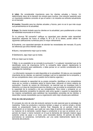 A (alta). De considerable importancia para los clientes actuales y futuros. Un
determinante clave de la decisión de compra para muchos. Una solución aparente para
un importante problema conocido al que el sector o la industria se enfrenta actualmente
en el mercado.
M (media). Deseable para los clientes actuales y futuros, pero no es lo que más ocupa
sus pensamientos en la actualidad.
B (baja). De interés limitado para los clientes en la actualidad, pero posiblemente un área
de necesidad reconocida en el futuro.
En la columna "Mi compañía" califique su capacidad para atender cada necesidad
específica utilizando de nuevo el código A, M o B. Si lo desea, puede utilizar las
siguientes calificaciones numéricas para un mayor refinamiento:
5 Excelente, una capacidad ejemplar de abordar las necesidades del mercado. El punto
de referencia que otros intentan copiar.
4 Bueno, marcadamente mejor que la media.
3 Satisfactorio, algo mejor que la media.
2 No es mejor que la media.
1 Malo; no es aceptable (si se concede la puntuación 1 a cualquier necesidad que se ha
identificado como de importancia ALTA, la compañía debe adquirir rápidamente la
capacidad necesaria para satisfacerla, o debe pensar en un cambio considerable de la
estrategia de marketing).
- La información necesaria no está disponible en la actualidad. (Si ésta es una necesidad
importante de los clientes, es esencial investigar cuál es la capacidad de la compañía, y
de sus competidores clave, como cuestión de la máxima urgencia.)
Habiendo evaluado la capacidad de su propia compañía, identifique a los competidores
clave por su nombre y evalúelos sobre la misma base, utilizando el mismo sistema de
puntuación. Cuando se carece de información, es esencial que se investigue todo lo
referente a un área de importancia para los clientes y que se evalúe la comparación entre
la capacidad de la compañía y de sus competidores. Para crecer y prosperar en un
mercado altamente competitivo la elección está entre igualar o superar la capacidad de
los mejores competidores para satisfacer las necesidades conocidas de los clientes, o
desarrollar nuevas necesidades que su organización esté mejor situada para satisfacer.
Ciclo de vida del producto
El concepto de ciclo de vida del producto siempre ha sido esencial para la estrategia de
marketing. Todos los productos y servicios tienden a seguir un camino simple y similar
desde su presentación hasta su declive final. Después de un período inicial de
presentación en el mercado, que suele ser cara, llega el período de aceptación gradual.
La madurez de la demanda, cuando llegue a producirse si es que se produce, es un
período de mayor o menor duración en el que la demanda del mercado maduro sigue
subiendo antes de pasar a un lento, pero inexorable declive. El período de declive
posmadurez se caracteriza, normalmente, por una caída relativamente rápida de la
demanda del producto.
 