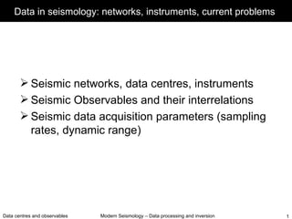 Data in seismology: networks, instruments, current problems




        Seismic networks, data centres, instruments
        Seismic Observables and their interrelations
        Seismic data acquisition parameters (sampling
         rates, dynamic range)




Data centres and observables   Modern Seismology – Data processing and inversion   1
 