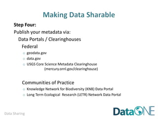 Data Sharing
Concern Solution
inappropriate use due to
misunderstanding of research
purpose or parameters
provide rich Abstract, Purpose,
Use Constraints and Supplemental
Information where needed
security and confidentiality of
sensitive data
• the metadata does NOT
contain the data
• Use Constraints specify who
may access the data and how
lack of acknowledgement / credit
specify a required data citation
within the Use Constraints
loss data insight and competitive
advantage when vying for
research dollars
create second, public version with
generalized Data Processing
Description
 
