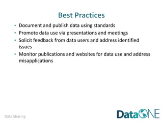 Data Sharing
Step Two:
Include archival and reference information. For example:
o properly formatted data citations for the data and all sources
o Universally Unique Identifiers (UUID) that uniquely identify your data
and help to link the data with the metadata
See the DataONE unique identifier guidance at:
http://mule1.dataone.org/ArchitectureDocs-current/design/PIDs.html
Data Citation format:https://www.datacite.org/services/cite-your-data.html
Data Citation Example: Sidlauskas, B. 2007. Data from: Testing for unequal rates of
morphological diversification in the absence of a detailed phylogeny: a case study from
characiform fishes. Dryad Digital Repository. doi:10.5061/dryad.20
 