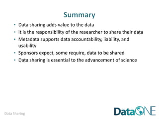 Data Sharing
Step Four:
Publish your metadata and/or data via:
e.g. Federal Data Catalogs
o data.gov
e.g. Data Repositories
o Knowledge Network for Biodiversity (KNB) Data Portal
o Long Term Ecological Research (LTER) Network Data Portal
o Institutional data repositories
e.g. Other Online Resources
o Project and/or Program websites
o Web-accessible folders (WAF)
o Community or Public Cloud
Searchable directory of repositories for publishing your data
o http://service.re3data.org/search
 