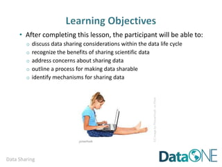 Data Sharing
• After completing this lesson, the participant will be able to:
o discuss data sharing considerations within the data life cycle
o recognize the benefits of sharing scientific data
o address concerns about sharing data
o outline a process for making data sharable
o identify mechanisms for sharing data
CCimagebyPictureYouthonFlickr
 