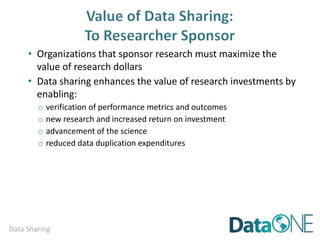 Data Sharing
• Organizations that sponsor research must maximize the
value of research dollars
• Data sharing enhances the value of research investments by
enabling:
o verification of performance metrics and outcomes
o new research and increased return on investment
o advancement of the science
o reduced data duplication expenditures
o enhancing and extending the record of science
 