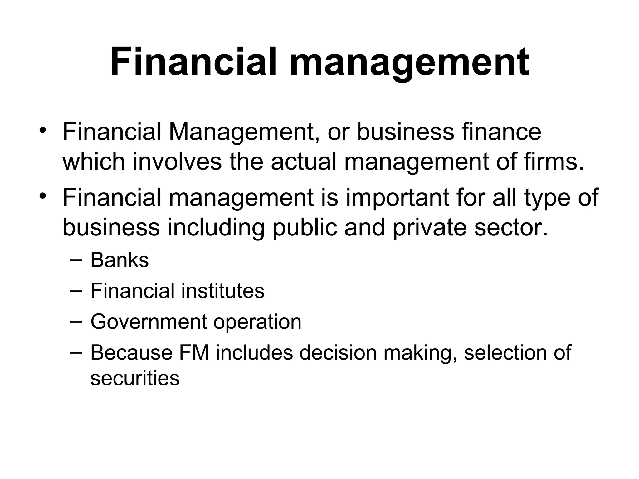 Financial management
• Financial Management, or business finance
  which involves the actual management of firms.
• Financial management is important for all type of
  business including public and private sector.
  –   Banks
  –   Financial institutes
  –   Government operation
  –   Because FM includes decision making, selection of
      securities
 