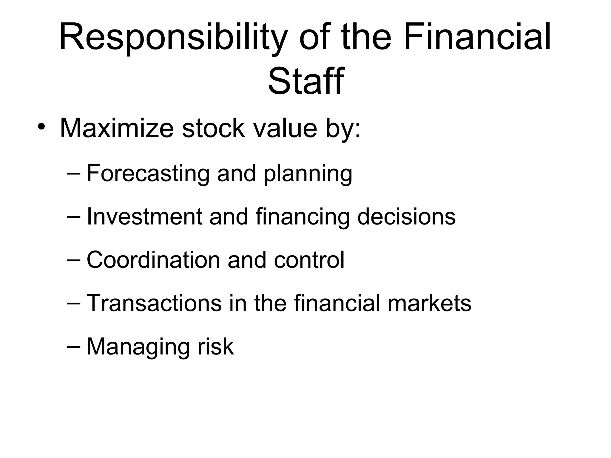 Responsibility of the Financial
              Staff
• Maximize stock value by:
  – Forecasting and planning
  – Investment and financing decisions
  – Coordination and control
  – Transactions in the financial markets
  – Managing risk
 