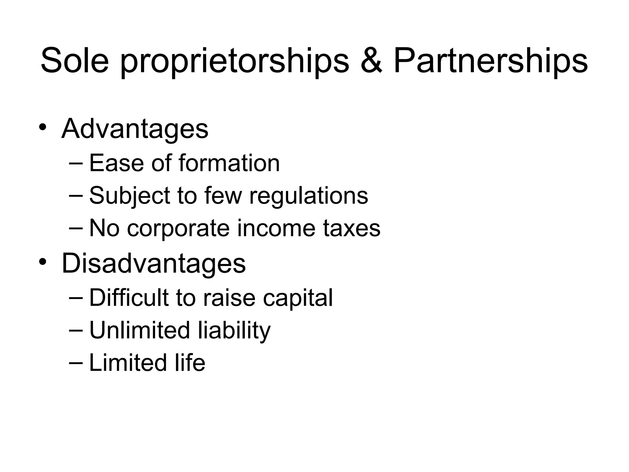 Sole proprietorships & Partnerships
• Advantages
  – Ease of formation
  – Subject to few regulations
  – No corporate income taxes
• Disadvantages
  – Difficult to raise capital
  – Unlimited liability
  – Limited life
 