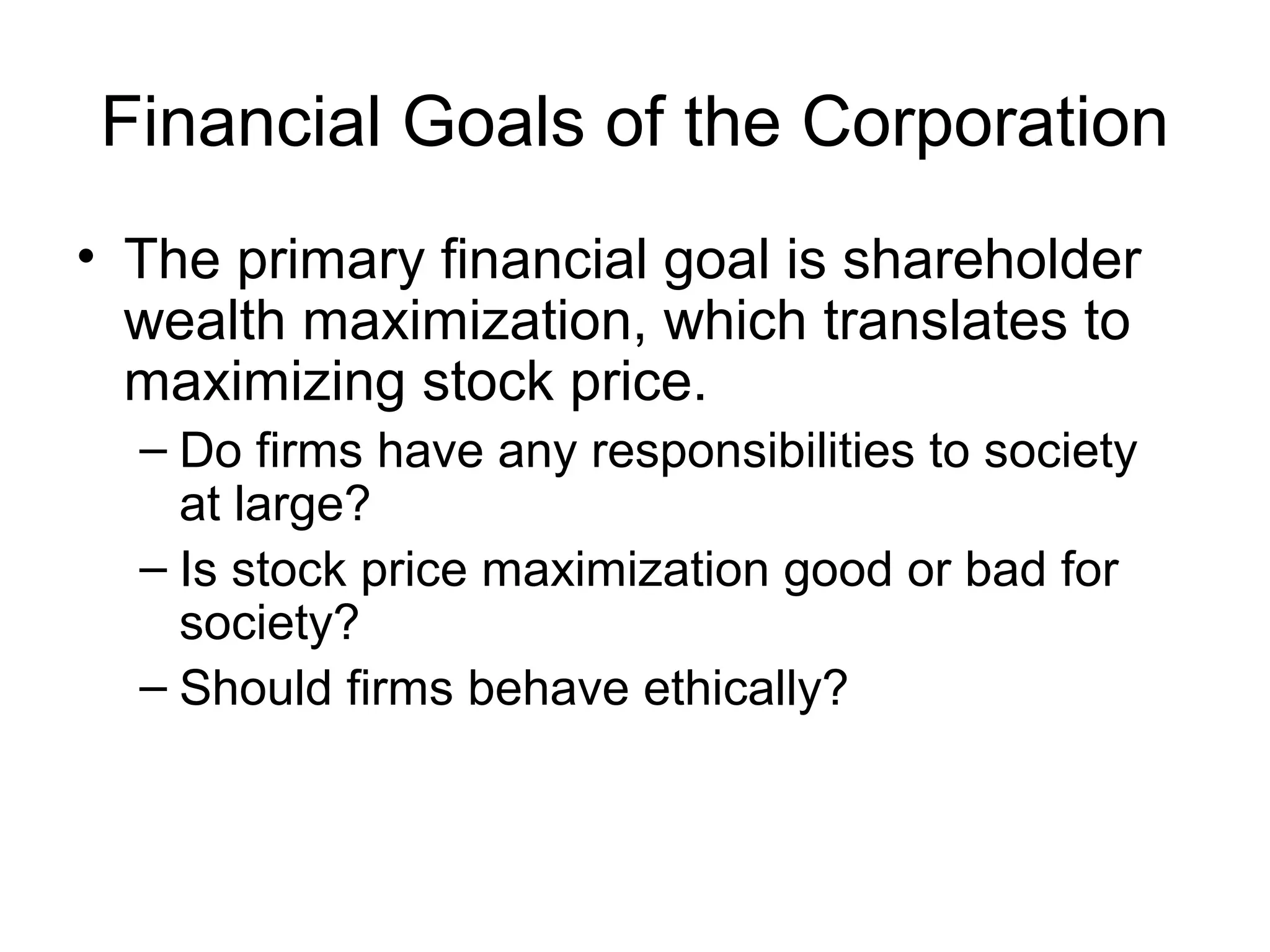 Financial Goals of the Corporation
• The primary financial goal is shareholder
  wealth maximization, which translates to
  maximizing stock price.
  – Do firms have any responsibilities to society
    at large?
  – Is stock price maximization good or bad for
    society?
  – Should firms behave ethically?
 