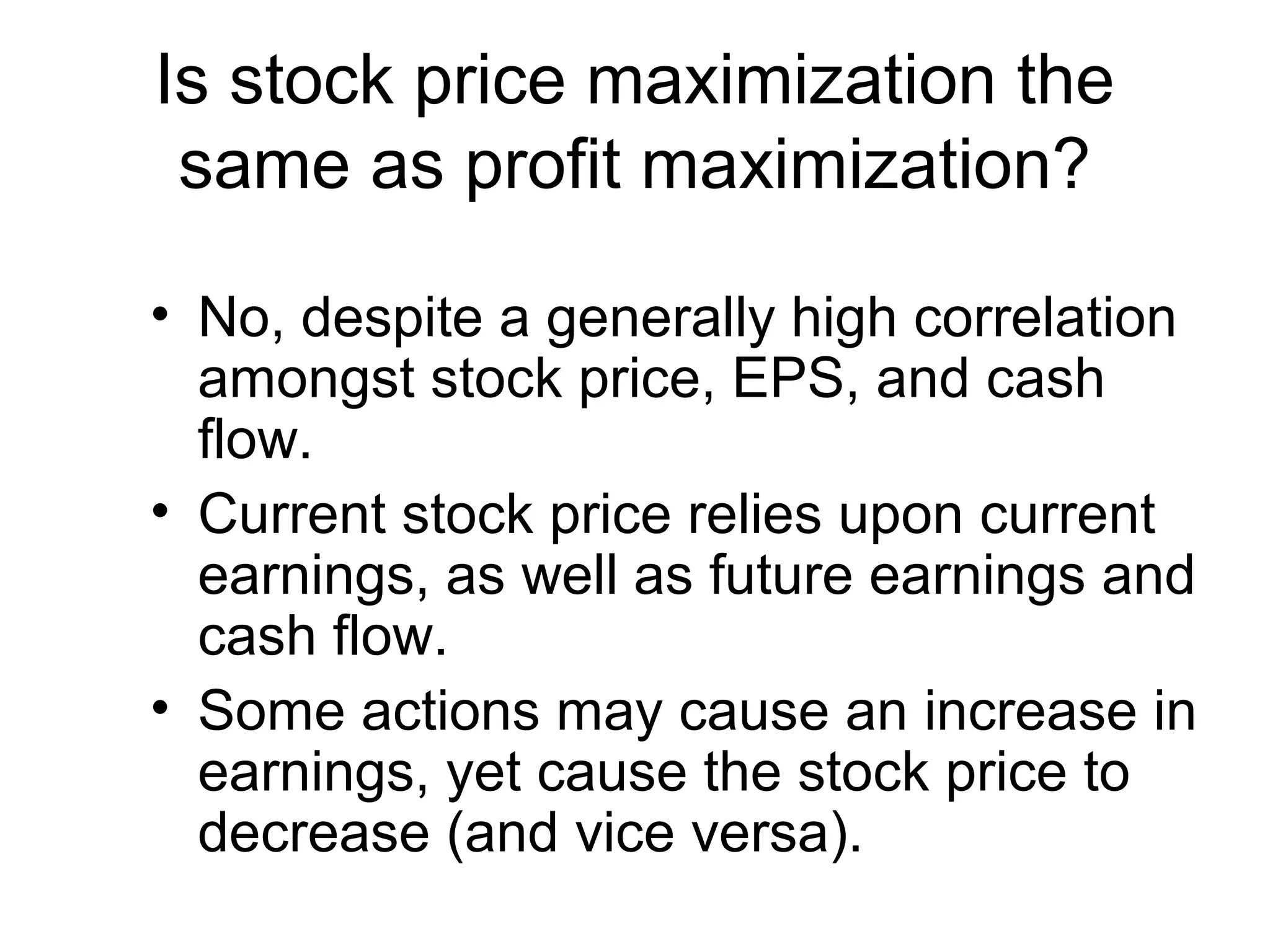 Is stock price maximization the
 same as profit maximization?

• No, despite a generally high correlation
  amongst stock price, EPS, and cash
  flow.
• Current stock price relies upon current
  earnings, as well as future earnings and
  cash flow.
• Some actions may cause an increase in
  earnings, yet cause the stock price to
  decrease (and vice versa).
 