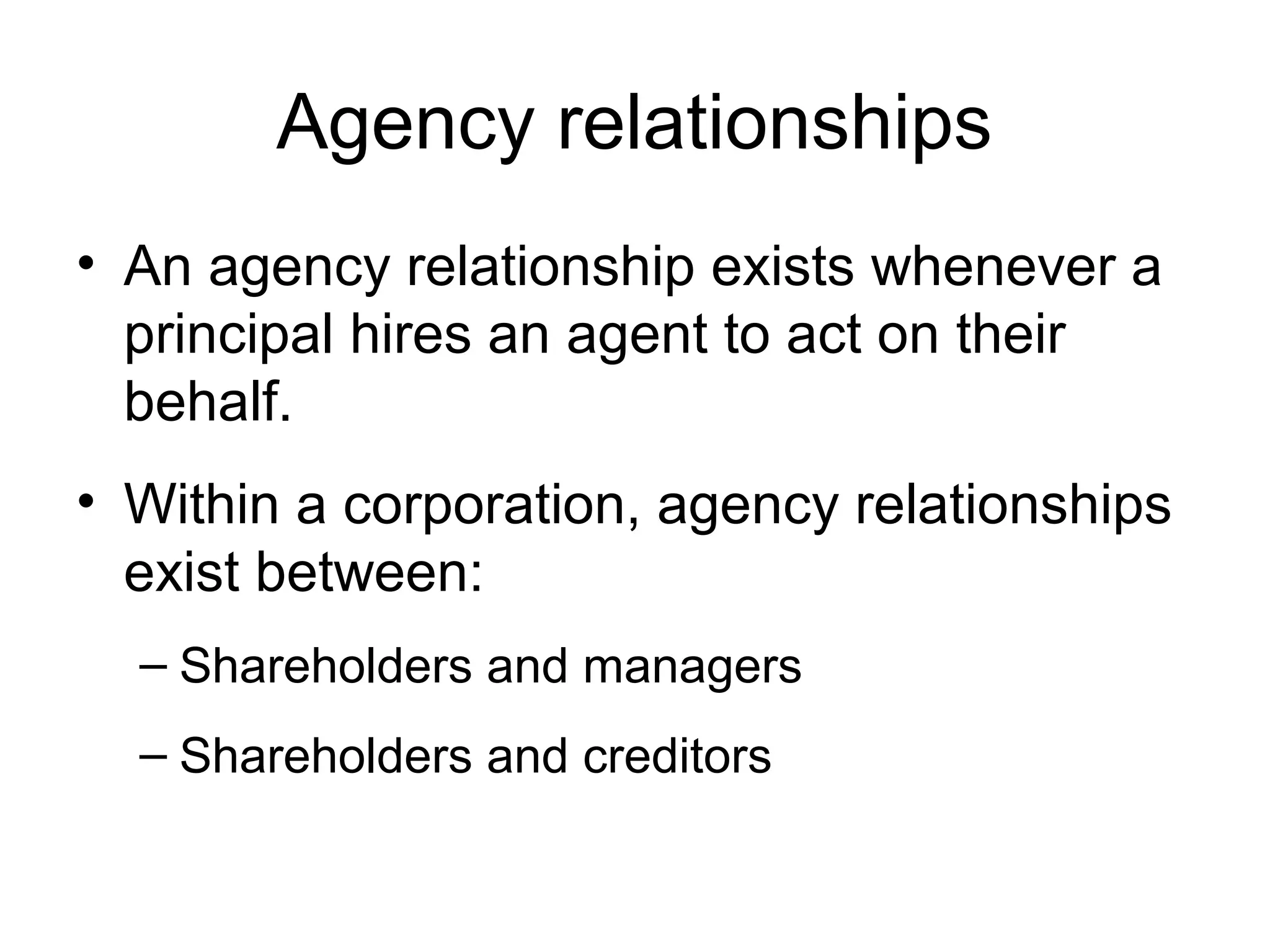 Agency relationships
• An agency relationship exists whenever a
  principal hires an agent to act on their
  behalf.
• Within a corporation, agency relationships
  exist between:
  – Shareholders and managers
  – Shareholders and creditors
 
