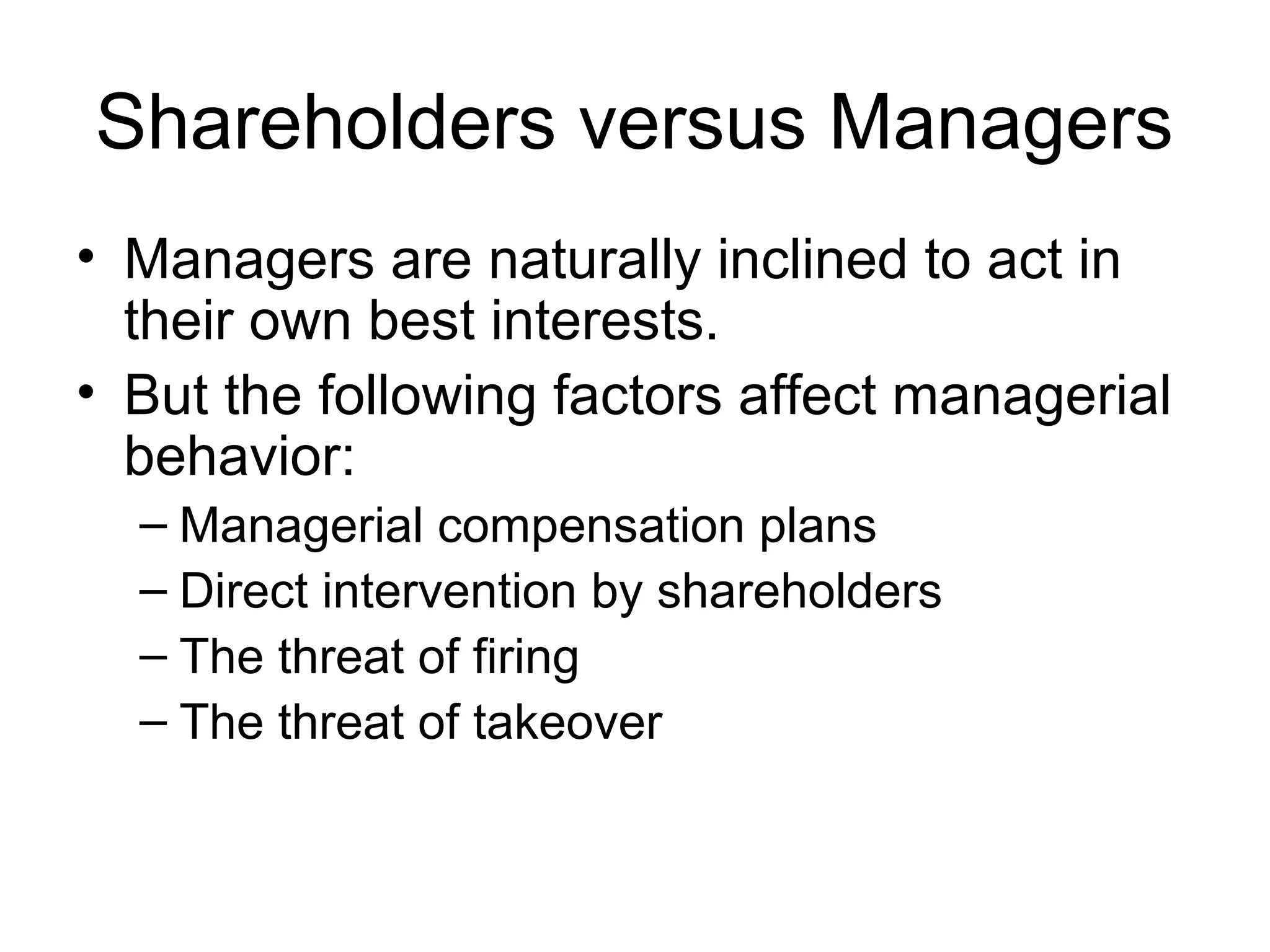 Shareholders versus Managers
• Managers are naturally inclined to act in
  their own best interests.
• But the following factors affect managerial
  behavior:
  – Managerial compensation plans
  – Direct intervention by shareholders
  – The threat of firing
  – The threat of takeover
 