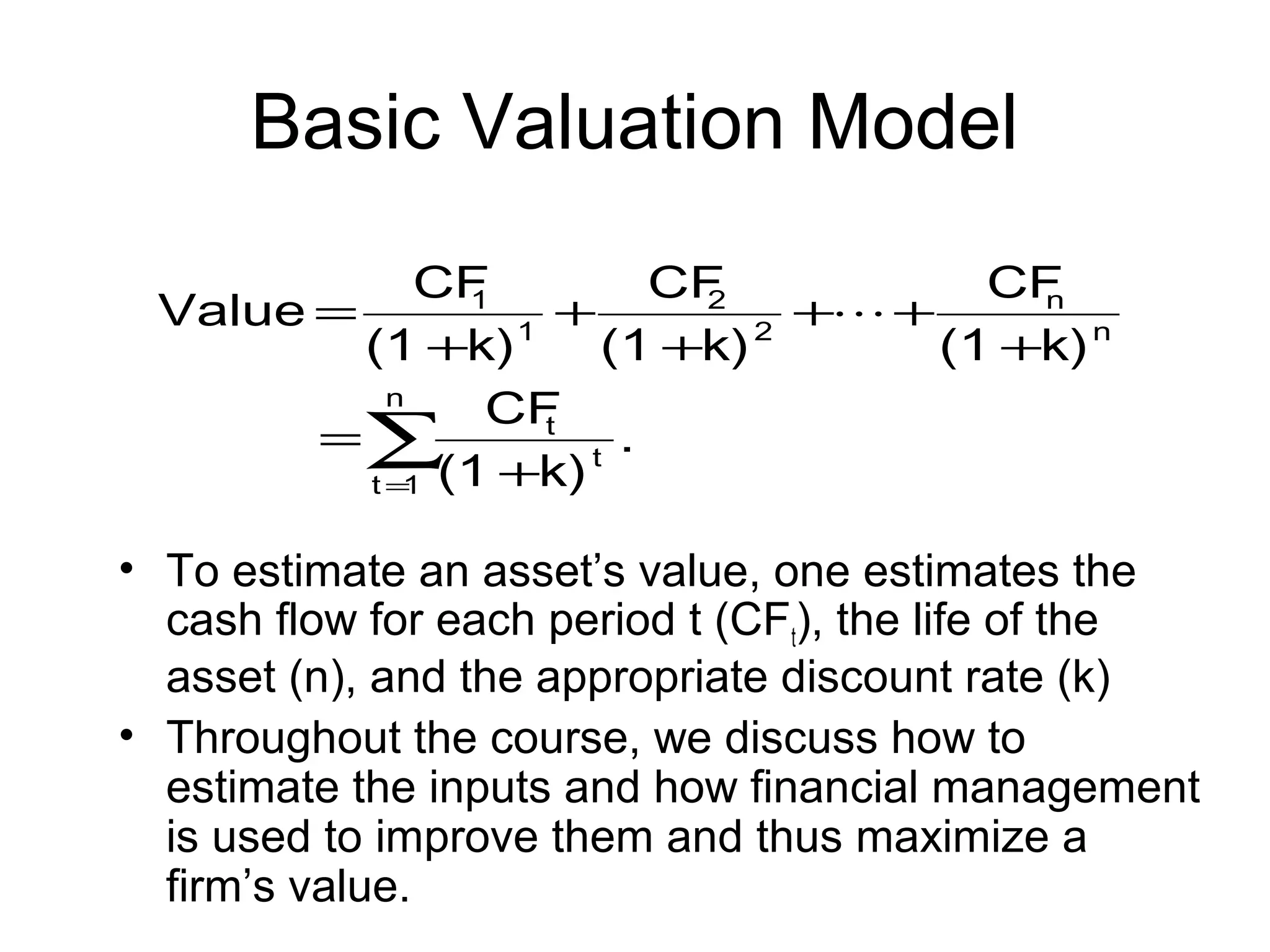 Basic Valuation Model
             CF         CF         CF
 Value =      1
                  +       2
                            + +     n
         (1 +k) 1 (1 +k) 2       (1 +k) n
           n
               CF
       =∑        t
                    t
                      .
         t = (1 +k)
            1


• To estimate an asset’s value, one estimates the
  cash flow for each period t (CFt), the life of the
  asset (n), and the appropriate discount rate (k)
• Throughout the course, we discuss how to
  estimate the inputs and how financial management
  is used to improve them and thus maximize a
  firm’s value.
 