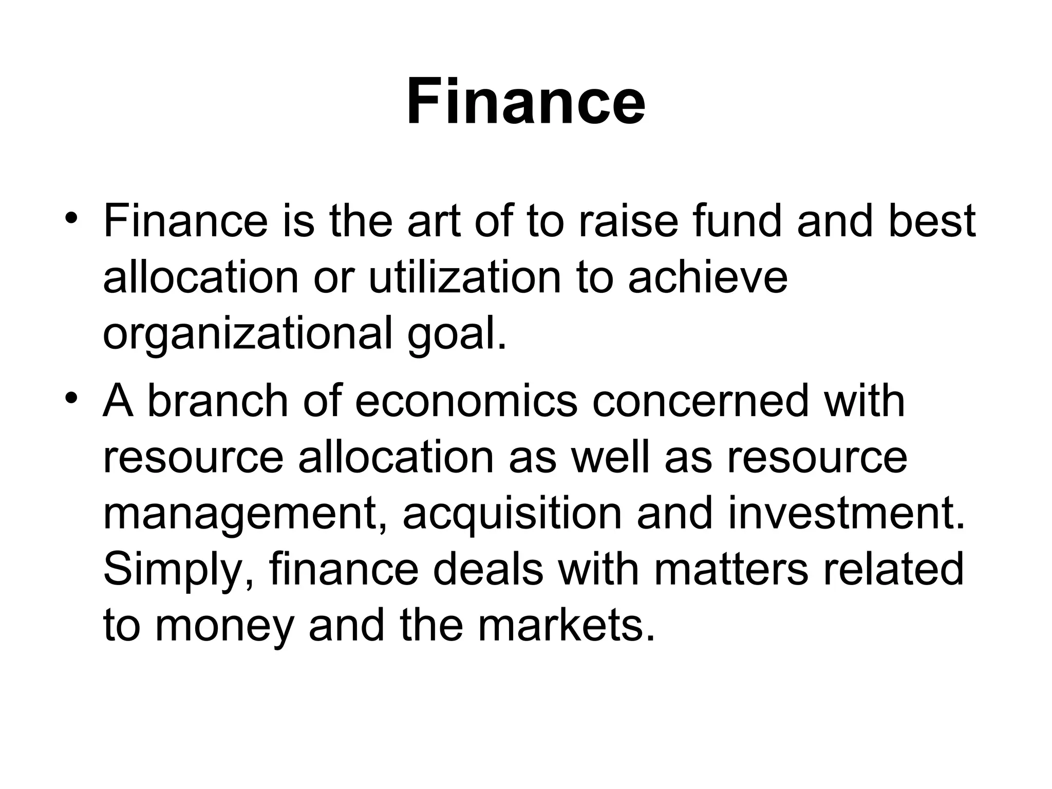 Finance
• Finance is the art of to raise fund and best
  allocation or utilization to achieve
  organizational goal.
• A branch of economics concerned with
  resource allocation as well as resource
  management, acquisition and investment.
  Simply, finance deals with matters related
  to money and the markets.
 