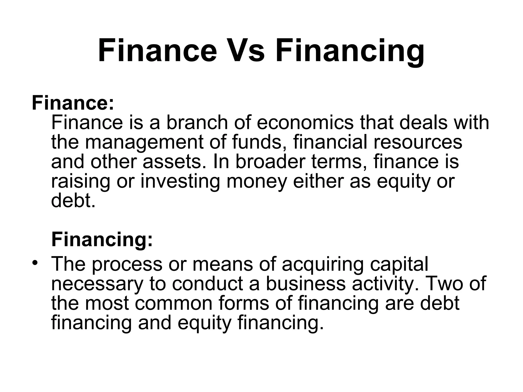 Finance Vs Financing
Finance:
  Finance is a branch of economics that deals with
  the management of funds, financial resources
  and other assets. In broader terms, finance is
  raising or investing money either as equity or
  debt.
  Financing:
• The process or means of acquiring capital
  necessary to conduct a business activity. Two of
  the most common forms of financing are debt
  financing and equity financing.
 