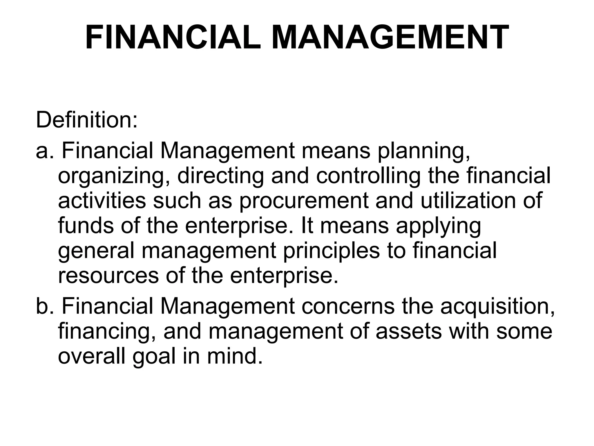 FINANCIAL MANAGEMENT

Definition:
a. Financial Management means planning,
  organizing, directing and controlling the financial
  activities such as procurement and utilization of
  funds of the enterprise. It means applying
  general management principles to financial
  resources of the enterprise.
b. Financial Management concerns the acquisition,
  financing, and management of assets with some
  overall goal in mind.
 