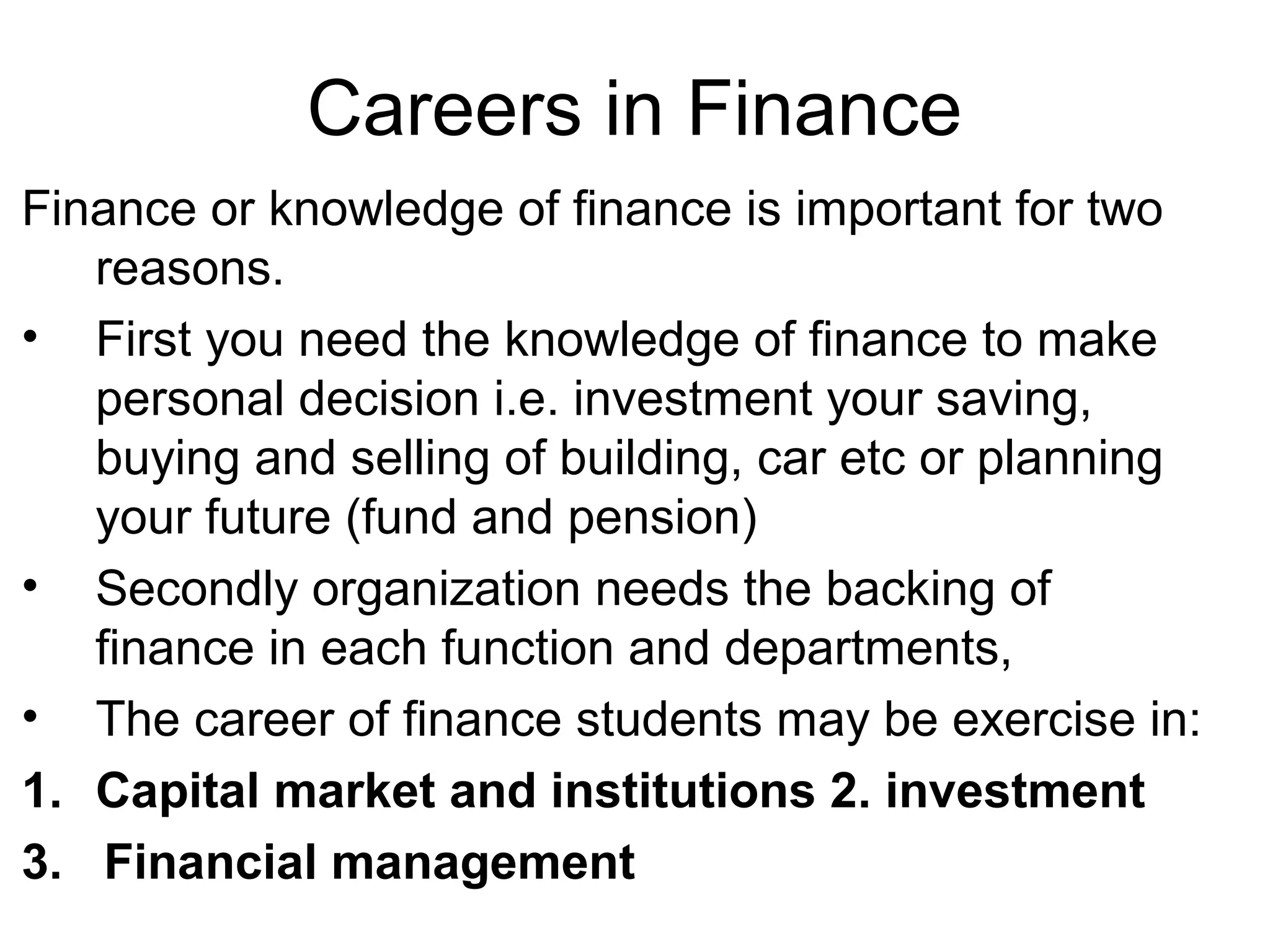 Careers in Finance
Finance or knowledge of finance is important for two
   reasons.
• First you need the knowledge of finance to make
   personal decision i.e. investment your saving,
   buying and selling of building, car etc or planning
   your future (fund and pension)
• Secondly organization needs the backing of
   finance in each function and departments,
• The career of finance students may be exercise in:
1. Capital market and institutions 2. investment
3. Financial management
 