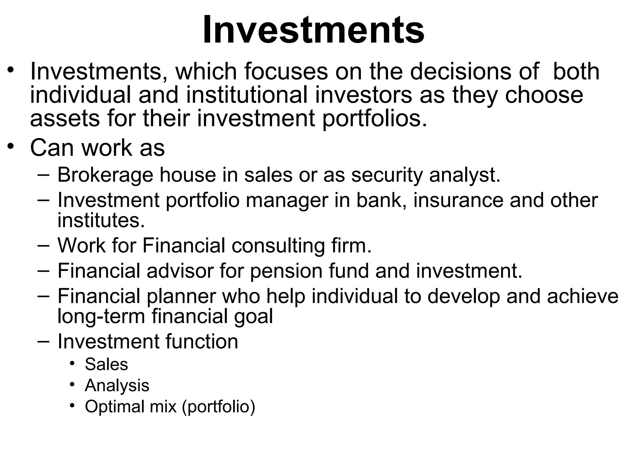 Investments
• Investments, which focuses on the decisions of both
  individual and institutional investors as they choose
  assets for their investment portfolios.
• Can work as
  – Brokerage house in sales or as security analyst.
  – Investment portfolio manager in bank, insurance and other
    institutes.
  – Work for Financial consulting firm.
  – Financial advisor for pension fund and investment.
  – Financial planner who help individual to develop and achieve
    long-term financial goal
  – Investment function
     • Sales
     • Analysis
     • Optimal mix (portfolio)
 