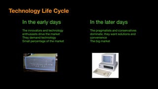 In the early days

The innovators and technology

enthusiasts drive the market

They demand technology

Small percentage of the market
In the later days

The pragmatists and conservatives

dominate; they want solutions and

convenience

The big market
Technology Life Cycle
 