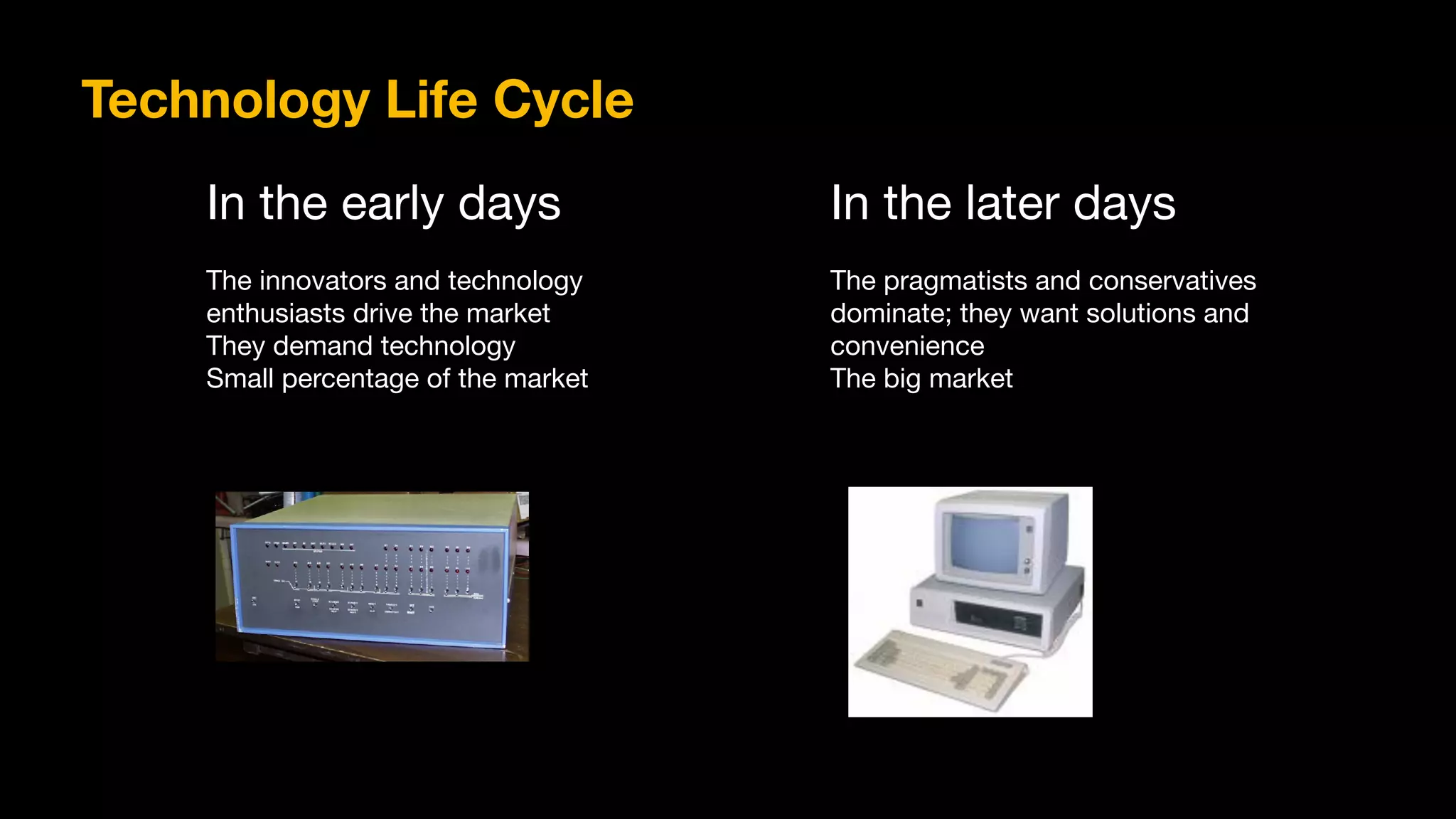 In the early days

The innovators and technology

enthusiasts drive the market

They demand technology

Small percentage of the market
In the later days

The pragmatists and conservatives

dominate; they want solutions and

convenience

The big market
Technology Life Cycle
 