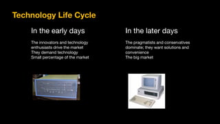 In the early days

The innovators and technology

enthusiasts drive the market

They demand technology

Small percentage of the market
In the later days

The pragmatists and conservatives

dominate; they want solutions and

convenience

The big market
Technology Life Cycle
 