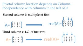 Pivotal column location depends on Column-
independence with columns in the left of it
1 2 1 2
2 4 3 4
3 6 6 8
A=
Second column is multiple of first
Third column is LC of first two
1 2 3 3
2 4 6 3
3 5 8 1
A= rref(A)=
1 0 1 0
0 1 1 0
0 0 0 1
1 2 0 0
0 0 1 0
0 0 0 1
rref(A)=
 
