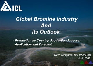 Global Bromine Industry
And
Its Outlook
- Production by Country, Production Process,
Application and Forecast.
By Y. Hirayama, ICL
By Y. Hirayama, ICL-
-IP JAPAN
IP JAPAN
5. 9. 2008
5. 9. 2008
 