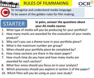 RULES OF FILMMAKING
STARTER
To recognise and understand media language.
To be aware of the golden rules for film making.
In pairs, answer the questions about
your AS media course:
1. What type of media will you be producing for your portfolio?
2. How many marks are awarded for the evaluation of your media
product?
3. Why can’t you use a theme tune in your portfolio piece?
4. What is the maximum number per group?
5. When should your portfolio piece be completed by?
6. How many sections are there in the exam paper?
7. How much time do you have and how many marks are
awarded for each section?
8. What four areas should you focus on in your analysis?
9. Which processes should you explore in section 2 of the paper?
10. Which films will you be using as your case study?
 