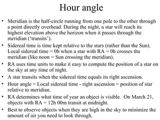 Hour angle
• Meridian is the half-circle running from one pole to the other through
a point directly overhead. During the night, a star will reach its
highest elevation above the horizon when it passes through the
meridian (‘transits’).
• Sidereal time is time kept relative to the stars (rather than the Sun).
Local sidereal time = 0h when a star with RA = 0h crosses the
meridian (like noon = Sun crossing the meridian).
• RA uses time units to make it easy to compute the position of a star on
the sky at any time of night.
• A star transits when the sidereal time equals its right ascension.
• Hour angle = Local sidereal time - right ascension = position of star
relative to meridian.
• RA determines what time of year an object is visible. On March 21,
objects with RA = 12h 00m transit at midnight.
• Best to observe objects when they are high in the sky to minimize the
amount of air you need to look through.
 
