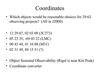 Coordinates
• Which objects would be reasonable choices for 29:62
observing projects? (All in J2000)
• 12 29 07, 02 03 09 (3C273)
• 05 23 35, -69 45 22 (LMC)
• 00 42 44, 41 16 08 (M31)
• 02 31 49, 89 15 51 (?)
• Object Seasonal Observability (Rigel is near Kitt Peak)
• Coordinate converter
 