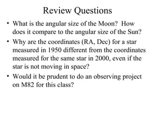 Review Questions
• What is the angular size of the Moon? How
does it compare to the angular size of the Sun?
• Why are the coordinates (RA, Dec) for a star
measured in 1950 different from the coordinates
measured for the same star in 2000, even if the
star is not moving in space?
• Would it be prudent to do an observing project
on M82 for this class?
 