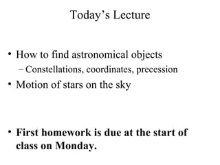 Today’s Lecture
• How to find astronomical objects
– Constellations, coordinates, precession
• Motion of stars on the sky
• First homework is due at the start of
class on Monday.
 