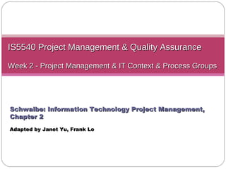 IS5540 Project Management & Quality Assurance Week 2 - Project Management & IT Context & Process Groups Schwalbe: Information Technology Project Management, Chapter 2 Adapted by Janet Yu ,  Frank Lo 