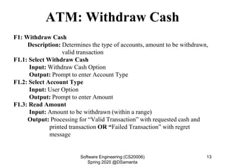 ATM: Withdraw Cash
F1: Withdraw Cash
Description: Determines the type of accounts, amount to be withdrawn,
valid transaction
F1.1: Select Withdraw Cash
Input: Withdraw Cash Option
Output: Prompt to enter Account Type
F1.2: Select Account Type
Input: User Option
Output: Prompt to enter Amount
F1.3: Read Amount
Input: Amount to be withdrawn (within a range)
Output: Processing for “Valid Transaction” with requested cash and
printed transaction OR “Failed Transaction” with regret
message
Software Engineering (CS20006)
Spring 2020 @DSamanta
13
 