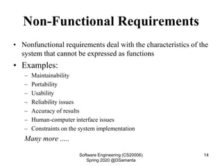 Non-Functional Requirements
• Nonfunctional requirements deal with the characteristics of the
system that cannot be expressed as functions
• Examples:
– Maintainability
– Portability
– Usability
– Reliability issues
– Accuracy of results
– Human-computer interface issues
– Constraints on the system implementation
Many more .....
Software Engineering (CS20006)
Spring 2020 @DSamanta
14
 